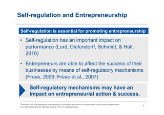 Self-regulation and Entrepreneurship

 Self-regulation is essential for promoting entrepreneurship

 • Self-regulation has an important impact on
   performance (Lord, Diefendorff, Schmidt, & Hall,
   2010)

 • Entrepreneurs are able to affect the success of their
   businesses by means of self-regulatory mechanisms
   (Frese, 2009; Frese et al., 2007)

          Self-regulatory mechanisms may have an
          impact on entrepreneurial action & success.
 The effects of self-regulatory mechanisms on business success in a randomized control group experiment
                                                                                                          4
 Kim Marie Bischoff, Dr. Michael Gielnik, Prof. Dr. Michael Frese
 