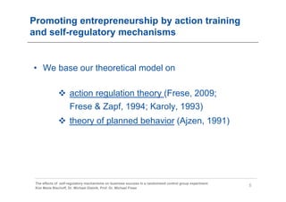 Promoting entrepreneurship by action training
and self-regulatory mechanisms


• We base our theoretical model on

                     action regulation theory (Frese, 2009;
                     Frese & Zapf, 1994; Karoly, 1993)
                     theory of planned behavior (Ajzen, 1991)




 The effects of self-regulatory mechanisms on business success in a randomized control group experiment
                                                                                                          5
 Kim Marie Bischoff, Dr. Michael Gielnik, Prof. Dr. Michael Frese
 
