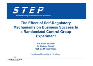 STEP
 Student Training for Entrepreneurial Promotion




   The Effect of Self-Regulatory
Mechanisms on Business Success In
   a Randomized Control Group
           Experiment
                            Kim Marie Bischoff
                            Dr. Michael Gielnik
                          Prof. Dr. Michael Frese

                    Leuphana University of Lüneburg
 