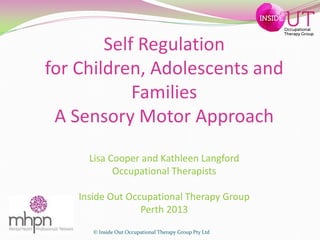 Self Regulation
for Children, Adolescents and
Families
A Sensory Motor Approach
Lisa Cooper and Kathleen Langford
Occupational Therapists
Inside Out Occupational Therapy Group
Perth 2013
© Inside Out Occupational Therapy Group Pty Ltd

Occupational
Therapy Group

 
