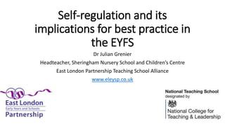 Self-regulation and its
implications for best practice in
the EYFS
Dr Julian Grenier
Headteacher, Sheringham Nursery School and Children’s Centre
East London Partnership Teaching School Alliance
www.eleysp.co.uk
 