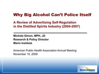 Michele Simon, MPH, JD Research & Policy Director Marin Institute American Public Health Association Annual Meeting November 10, 2009 Why Big Alcohol Can’t Police Itself   A Review of Advertising Self-Regulation  in the Distilled Spirits Industry (2004-2007) 