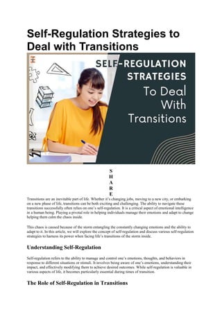 Self-Regulation Strategies to
Deal with Transitions
S
H
A
R
E
Transitions are an inevitable part of life. Whether it’s changing jobs, moving to a new city, or embarking
on a new phase of life, transitions can be both exciting and challenging. The ability to navigate these
transitions successfully often relies on one’s self-regulation. It is a critical aspect of emotional intelligence
in a human being. Playing a pivotal role in helping individuals manage their emotions and adapt to change
helping them calm the chaos inside.
This chaos is caused because of the storm entangling the constantly changing emotions and the ability to
adapt to it. In this article, we will explore the concept of self-regulation and discuss various self-regulation
strategies to harness its power when facing life’s transitions of the storm inside.
Understanding Self-Regulation
Self-regulation refers to the ability to manage and control one’s emotions, thoughts, and behaviors in
response to different situations or stimuli. It involves being aware of one’s emotions, understanding their
impact, and effectively modifying them to achieve desired outcomes. While self-regulation is valuable in
various aspects of life, it becomes particularly essential during times of transition.
The Role of Self-Regulation in Transitions
 