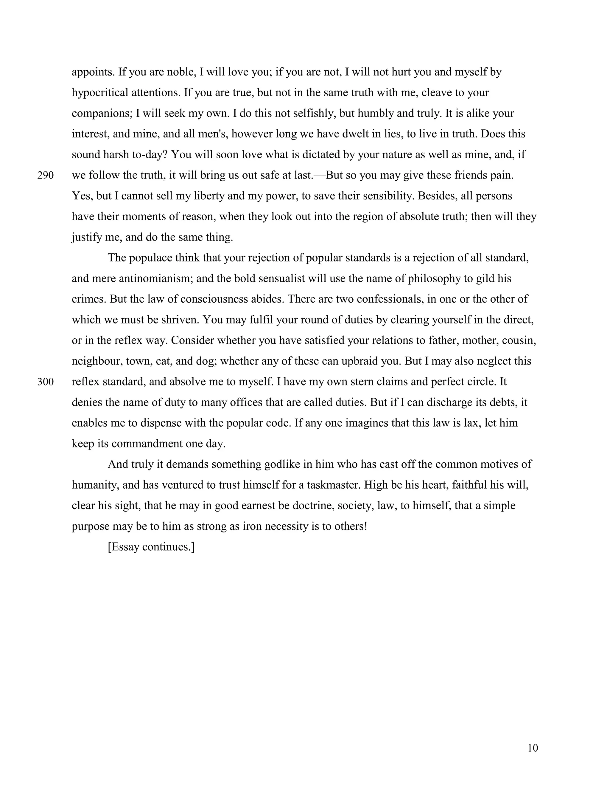 appoints. If you are noble, I will love you; if you are not, I will not hurt you and myself by
      hypocritical attentions. If you are true, but not in the same truth with me, cleave to your
      companions; I will seek my own. I do this not selfishly, but humbly and truly. It is alike your
      interest, and mine, and all men's, however long we have dwelt in lies, to live in truth. Does this
      sound harsh to-day? You will soon love what is dictated by your nature as well as mine, and, if
290   we follow the truth, it will bring us out safe at last.—But so you may give these friends pain.
      Yes, but I cannot sell my liberty and my power, to save their sensibility. Besides, all persons
      have their moments of reason, when they look out into the region of absolute truth; then will they
      justify me, and do the same thing.
             The populace think that your rejection of popular standards is a rejection of all standard,
      and mere antinomianism; and the bold sensualist will use the name of philosophy to gild his
      crimes. But the law of consciousness abides. There are two confessionals, in one or the other of
      which we must be shriven. You may fulfil your round of duties by clearing yourself in the direct,
      or in the reflex way. Consider whether you have satisfied your relations to father, mother, cousin,
      neighbour, town, cat, and dog; whether any of these can upbraid you. But I may also neglect this
300   reflex standard, and absolve me to myself. I have my own stern claims and perfect circle. It
      denies the name of duty to many offices that are called duties. But if I can discharge its debts, it
      enables me to dispense with the popular code. If any one imagines that this law is lax, let him
      keep its commandment one day.
             And truly it demands something godlike in him who has cast off the common motives of
      humanity, and has ventured to trust himself for a taskmaster. High be his heart, faithful his will,
      clear his sight, that he may in good earnest be doctrine, society, law, to himself, that a simple
      purpose may be to him as strong as iron necessity is to others!
             [Essay continues.]




                                                                                                           10
 