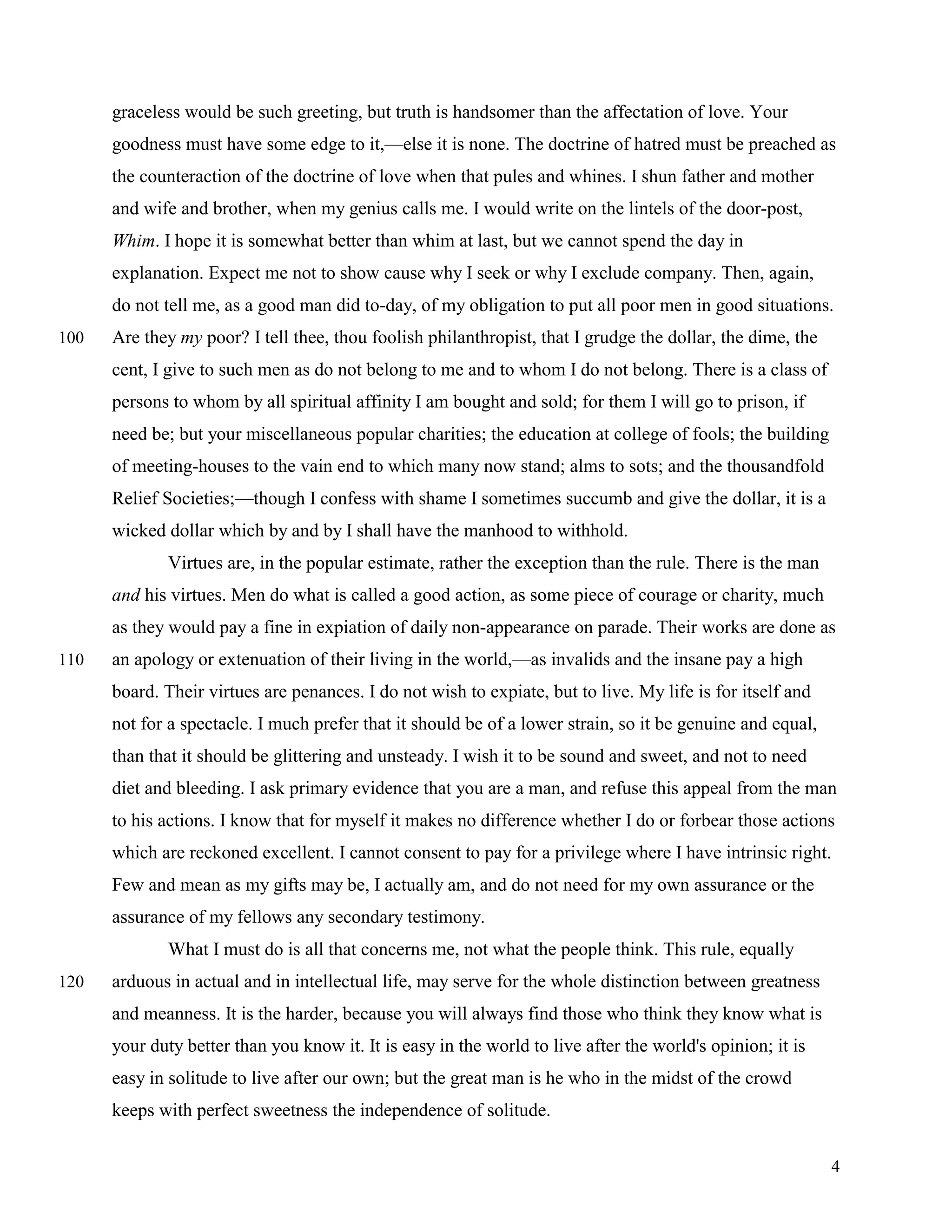 graceless would be such greeting, but truth is handsomer than the affectation of love. Your
      goodness must have some edge to it,—else it is none. The doctrine of hatred must be preached as
      the counteraction of the doctrine of love when that pules and whines. I shun father and mother
      and wife and brother, when my genius calls me. I would write on the lintels of the door-post,
      Whim. I hope it is somewhat better than whim at last, but we cannot spend the day in
      explanation. Expect me not to show cause why I seek or why I exclude company. Then, again,
      do not tell me, as a good man did to-day, of my obligation to put all poor men in good situations.
100   Are they my poor? I tell thee, thou foolish philanthropist, that I grudge the dollar, the dime, the
      cent, I give to such men as do not belong to me and to whom I do not belong. There is a class of
      persons to whom by all spiritual affinity I am bought and sold; for them I will go to prison, if
      need be; but your miscellaneous popular charities; the education at college of fools; the building
      of meeting-houses to the vain end to which many now stand; alms to sots; and the thousandfold
      Relief Societies;—though I confess with shame I sometimes succumb and give the dollar, it is a
      wicked dollar which by and by I shall have the manhood to withhold.
             Virtues are, in the popular estimate, rather the exception than the rule. There is the man
      and his virtues. Men do what is called a good action, as some piece of courage or charity, much
      as they would pay a fine in expiation of daily non-appearance on parade. Their works are done as
110   an apology or extenuation of their living in the world,—as invalids and the insane pay a high
      board. Their virtues are penances. I do not wish to expiate, but to live. My life is for itself and
      not for a spectacle. I much prefer that it should be of a lower strain, so it be genuine and equal,
      than that it should be glittering and unsteady. I wish it to be sound and sweet, and not to need
      diet and bleeding. I ask primary evidence that you are a man, and refuse this appeal from the man
      to his actions. I know that for myself it makes no difference whether I do or forbear those actions
      which are reckoned excellent. I cannot consent to pay for a privilege where I have intrinsic right.
      Few and mean as my gifts may be, I actually am, and do not need for my own assurance or the
      assurance of my fellows any secondary testimony.
             What I must do is all that concerns me, not what the people think. This rule, equally
120   arduous in actual and in intellectual life, may serve for the whole distinction between greatness
      and meanness. It is the harder, because you will always find those who think they know what is
      your duty better than you know it. It is easy in the world to live after the world's opinion; it is
      easy in solitude to live after our own; but the great man is he who in the midst of the crowd
      keeps with perfect sweetness the independence of solitude.


                                                                                                            4
 