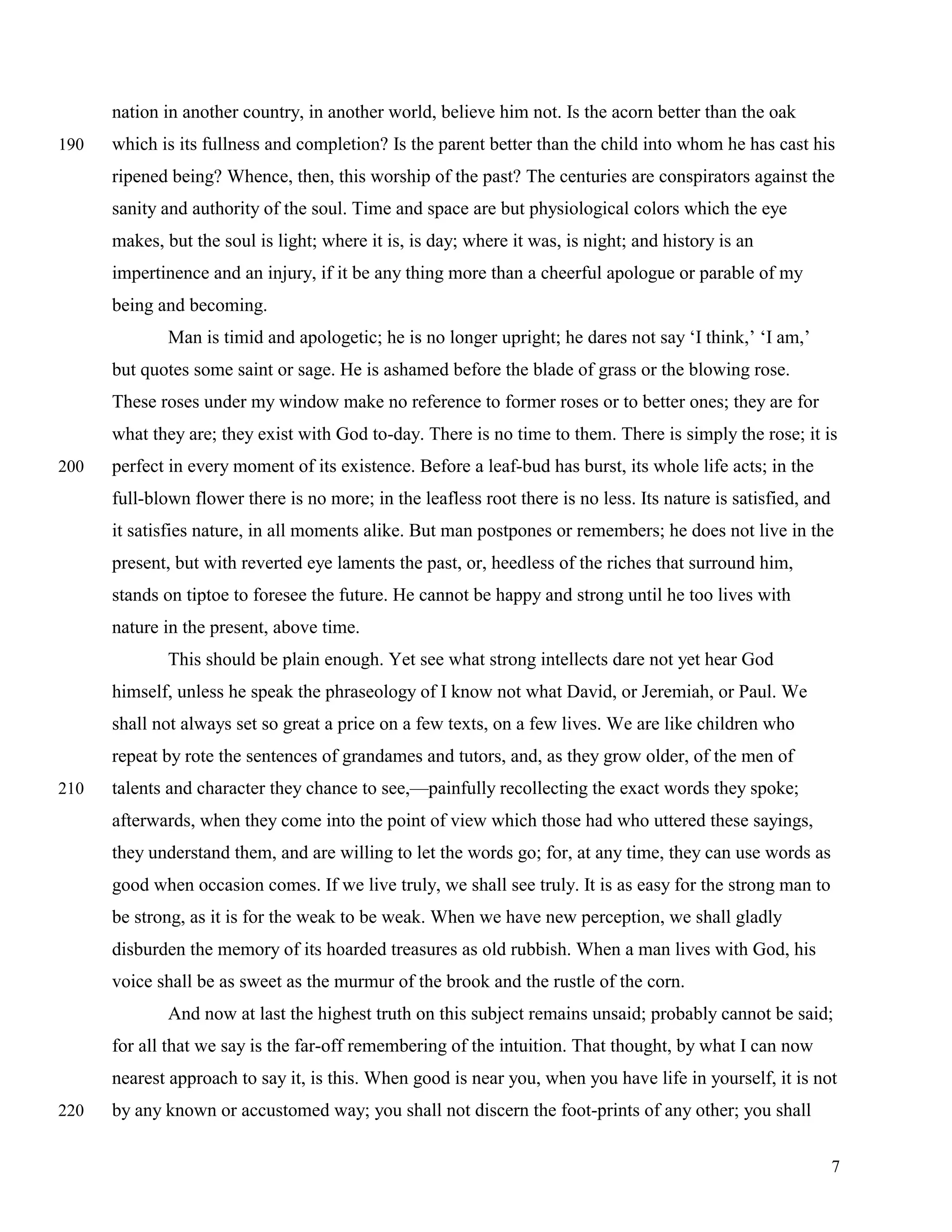 nation in another country, in another world, believe him not. Is the acorn better than the oak
190   which is its fullness and completion? Is the parent better than the child into whom he has cast his
      ripened being? Whence, then, this worship of the past? The centuries are conspirators against the
      sanity and authority of the soul. Time and space are but physiological colors which the eye
      makes, but the soul is light; where it is, is day; where it was, is night; and history is an
      impertinence and an injury, if it be any thing more than a cheerful apologue or parable of my
      being and becoming.
              Man is timid and apologetic; he is no longer upright; he dares not say ‘I think,’ ‘I am,’
      but quotes some saint or sage. He is ashamed before the blade of grass or the blowing rose.
      These roses under my window make no reference to former roses or to better ones; they are for
      what they are; they exist with God to-day. There is no time to them. There is simply the rose; it is
200   perfect in every moment of its existence. Before a leaf-bud has burst, its whole life acts; in the
      full-blown flower there is no more; in the leafless root there is no less. Its nature is satisfied, and
      it satisfies nature, in all moments alike. But man postpones or remembers; he does not live in the
      present, but with reverted eye laments the past, or, heedless of the riches that surround him,
      stands on tiptoe to foresee the future. He cannot be happy and strong until he too lives with
      nature in the present, above time.
              This should be plain enough. Yet see what strong intellects dare not yet hear God
      himself, unless he speak the phraseology of I know not what David, or Jeremiah, or Paul. We
      shall not always set so great a price on a few texts, on a few lives. We are like children who
      repeat by rote the sentences of grandames and tutors, and, as they grow older, of the men of
210   talents and character they chance to see,—painfully recollecting the exact words they spoke;
      afterwards, when they come into the point of view which those had who uttered these sayings,
      they understand them, and are willing to let the words go; for, at any time, they can use words as
      good when occasion comes. If we live truly, we shall see truly. It is as easy for the strong man to
      be strong, as it is for the weak to be weak. When we have new perception, we shall gladly
      disburden the memory of its hoarded treasures as old rubbish. When a man lives with God, his
      voice shall be as sweet as the murmur of the brook and the rustle of the corn.
              And now at last the highest truth on this subject remains unsaid; probably cannot be said;
      for all that we say is the far-off remembering of the intuition. That thought, by what I can now
      nearest approach to say it, is this. When good is near you, when you have life in yourself, it is not
220   by any known or accustomed way; you shall not discern the foot-prints of any other; you shall


                                                                                                                7
 