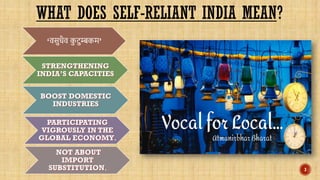 WHAT DOES SELF-RELIANT INDIA MEAN?
‘वसुधैव क
ु टुम्बकम’
STRENGTHENING
INDIA’S CAPACITIES
BOOST DOMESTIC
INDUSTRIES
PARTICIPATING
VIGROUSLY IN THE
GLOBAL ECONOMY.
NOT ABOUT
IMPORT
SUBSTITUTION. 3
 