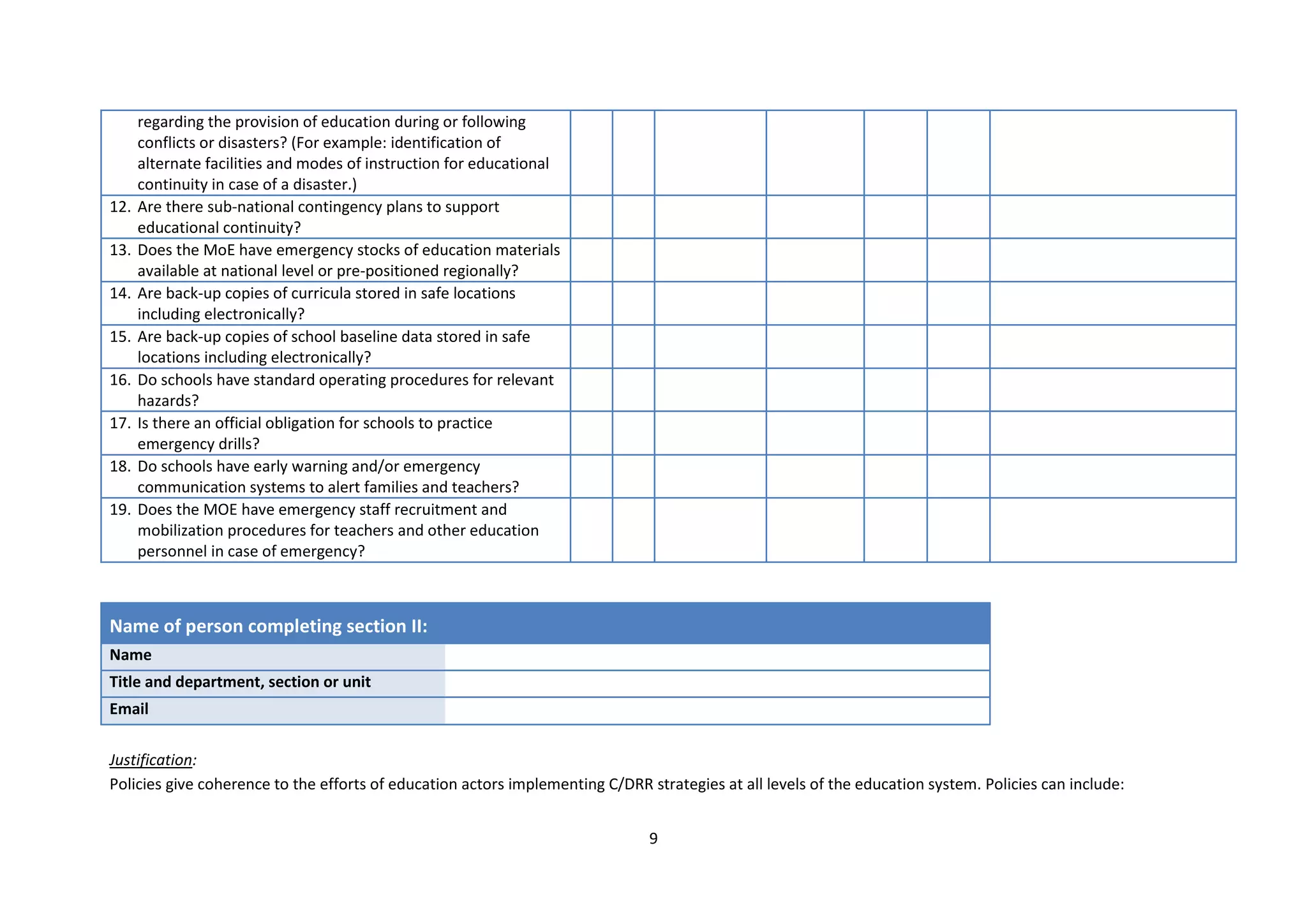 9
regarding the provision of education during or following
conflicts or disasters? (For example: identification of
alternate facilities and modes of instruction for educational
continuity in case of a disaster.)
12. Are there sub-national contingency plans to support
educational continuity?
13. Does the MoE have emergency stocks of education materials
available at national level or pre-positioned regionally?
14. Are back-up copies of curricula stored in safe locations
including electronically?
15. Are back-up copies of school baseline data stored in safe
locations including electronically?
16. Do schools have standard operating procedures for relevant
hazards?
17. Is there an official obligation for schools to practice
emergency drills?
18. Do schools have early warning and/or emergency
communication systems to alert families and teachers?
19. Does the MOE have emergency staff recruitment and
mobilization procedures for teachers and other education
personnel in case of emergency?
Name of person completing section II:
Name
Title and department, section or unit
Email
Justification:
Policies give coherence to the efforts of education actors implementing C/DRR strategies at all levels of the education system. Policies can include:
 