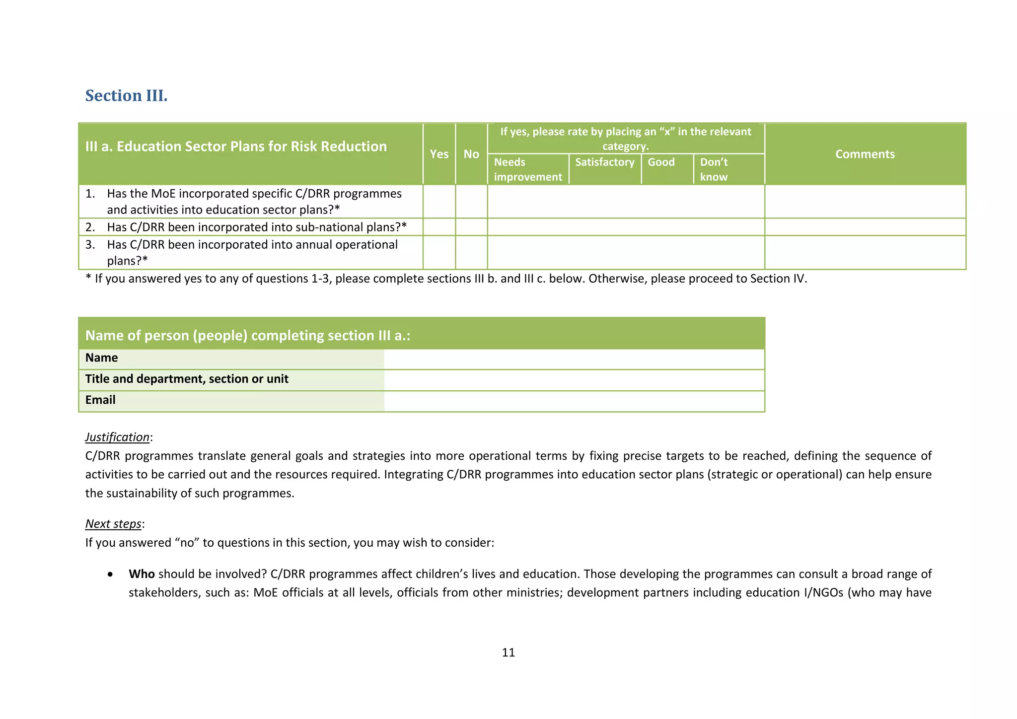 11
Section III.
III a. Education Sector Plans for Risk Reduction Yes No
If yes, please rate by placing an “x” in the relevant
category.
Comments
Needs
improvement
Satisfactory Good Don’t
know
1. Has the MoE incorporated specific C/DRR programmes
and activities into education sector plans?*
2. Has C/DRR been incorporated into sub-national plans?*
3. Has C/DRR been incorporated into annual operational
plans?*
* If you answered yes to any of questions 1-3, please complete sections III b. and III c. below. Otherwise, please proceed to Section IV.
Name of person (people) completing section III a.:
Name
Title and department, section or unit
Email
Justification:
C/DRR programmes translate general goals and strategies into more operational terms by fixing precise targets to be reached, defining the sequence of
activities to be carried out and the resources required. Integrating C/DRR programmes into education sector plans (strategic or operational) can help ensure
the sustainability of such programmes.
Next steps:
If you answered “no” to questions in this section, you may wish to consider:
 Who should be involved? C/DRR programmes affect children’s lives and education. Those developing the programmes can consult a broad range of
stakeholders, such as: MoE officials at all levels, officials from other ministries; development partners including education I/NGOs (who may have
 