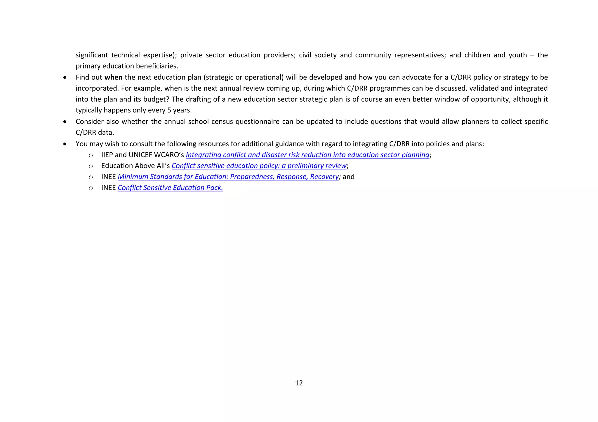 12
significant technical expertise); private sector education providers; civil society and community representatives; and children and youth – the
primary education beneficiaries.
 Find out when the next education plan (strategic or operational) will be developed and how you can advocate for a C/DRR policy or strategy to be
incorporated. For example, when is the next annual review coming up, during which C/DRR programmes can be discussed, validated and integrated
into the plan and its budget? The drafting of a new education sector strategic plan is of course an even better window of opportunity, although it
typically happens only every 5 years.
 Consider also whether the annual school census questionnaire can be updated to include questions that would allow planners to collect specific
C/DRR data.
 You may wish to consult the following resources for additional guidance with regard to integrating C/DRR into policies and plans:
o IIEP and UNICEF WCARO’s Integrating conflict and disaster risk reduction into education sector planning;
o Education Above All’s Conflict sensitive education policy: a preliminary review;
o INEE Minimum Standards for Education: Preparedness, Response, Recovery; and
o INEE Conflict Sensitive Education Pack.
 