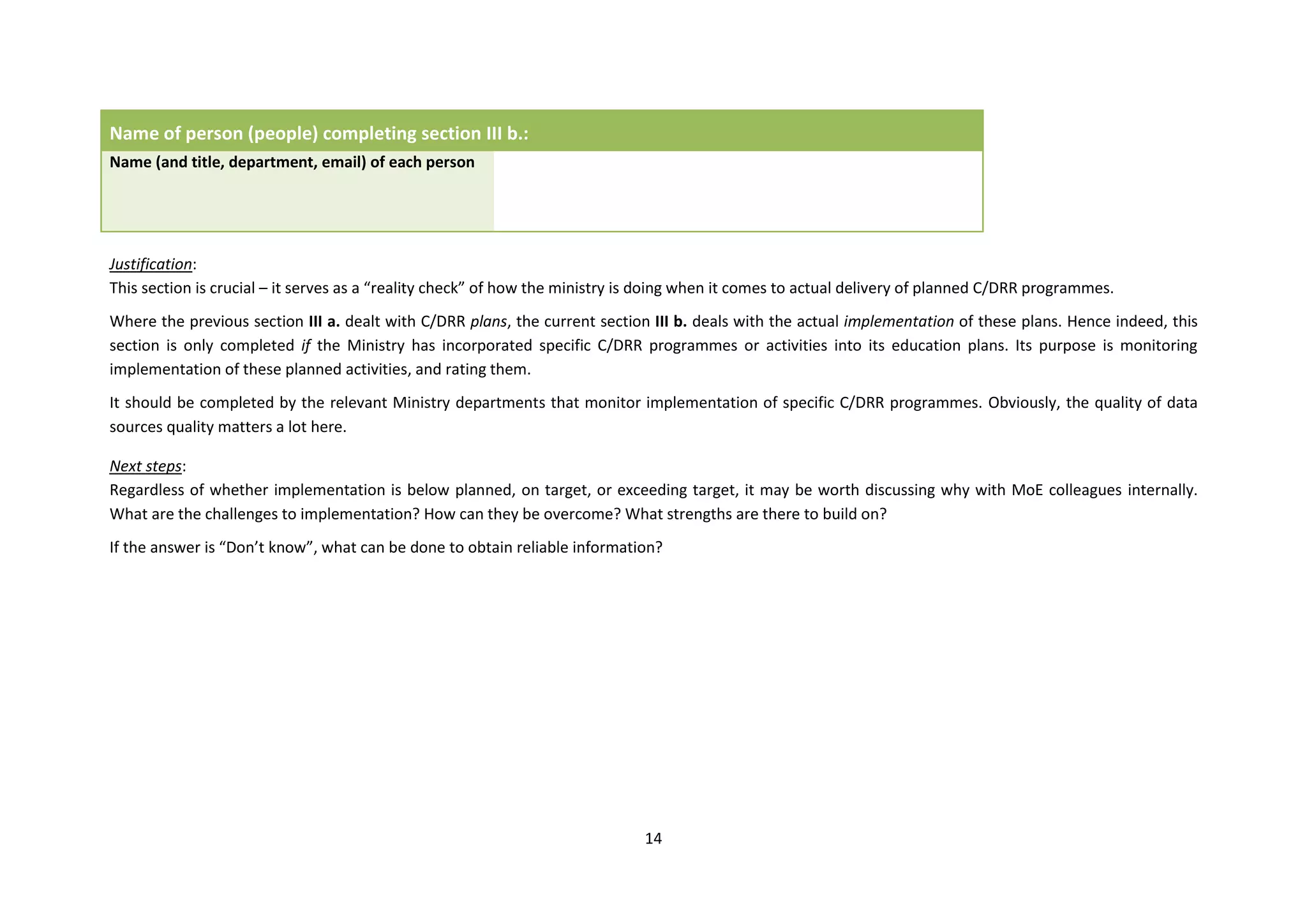 14
Name of person (people) completing section III b.:
Name (and title, department, email) of each person
Justification:
This section is crucial – it serves as a “reality check” of how the ministry is doing when it comes to actual delivery of planned C/DRR programmes.
Where the previous section III a. dealt with C/DRR plans, the current section III b. deals with the actual implementation of these plans. Hence indeed, this
section is only completed if the Ministry has incorporated specific C/DRR programmes or activities into its education plans. Its purpose is monitoring
implementation of these planned activities, and rating them.
It should be completed by the relevant Ministry departments that monitor implementation of specific C/DRR programmes. Obviously, the quality of data
sources quality matters a lot here.
Next steps:
Regardless of whether implementation is below planned, on target, or exceeding target, it may be worth discussing why with MoE colleagues internally.
What are the challenges to implementation? How can they be overcome? What strengths are there to build on?
If the answer is “Don’t know”, what can be done to obtain reliable information?
 