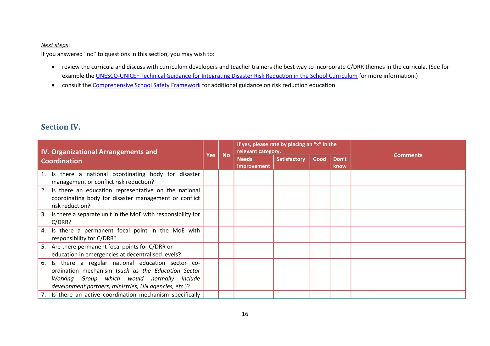 16
Next steps:
If you answered “no” to questions in this section, you may wish to:
 review the curricula and discuss with curriculum developers and teacher trainers the best way to incorporate C/DRR themes in the curricula. (See for
example the UNESCO-UNICEF Technical Guidance for Integrating Disaster Risk Reduction in the School Curriculum for more information.)
 consult the Comprehensive School Safety Framework for additional guidance on risk reduction education.
Section IV.
IV. Organizational Arrangements and
Coordination
Yes No
If yes, please rate by placing an “x” in the
relevant category.
Comments
Needs
improvement
Satisfactory Good Don’t
know
1. Is there a national coordinating body for disaster
management or conflict risk reduction?
2. Is there an education representative on the national
coordinating body for disaster management or conflict
risk reduction?
3. Is there a separate unit in the MoE with responsibility for
C/DRR?
4. Is there a permanent focal point in the MoE with
responsibility for C/DRR?
5. Are there permanent focal points for C/DRR or
education in emergencies at decentralised levels?
6. Is there a regular national education sector co-
ordination mechanism (such as the Education Sector
Working Group which would normally include
development partners, ministries, UN agencies, etc.)?
7. Is there an active coordination mechanism specifically
 