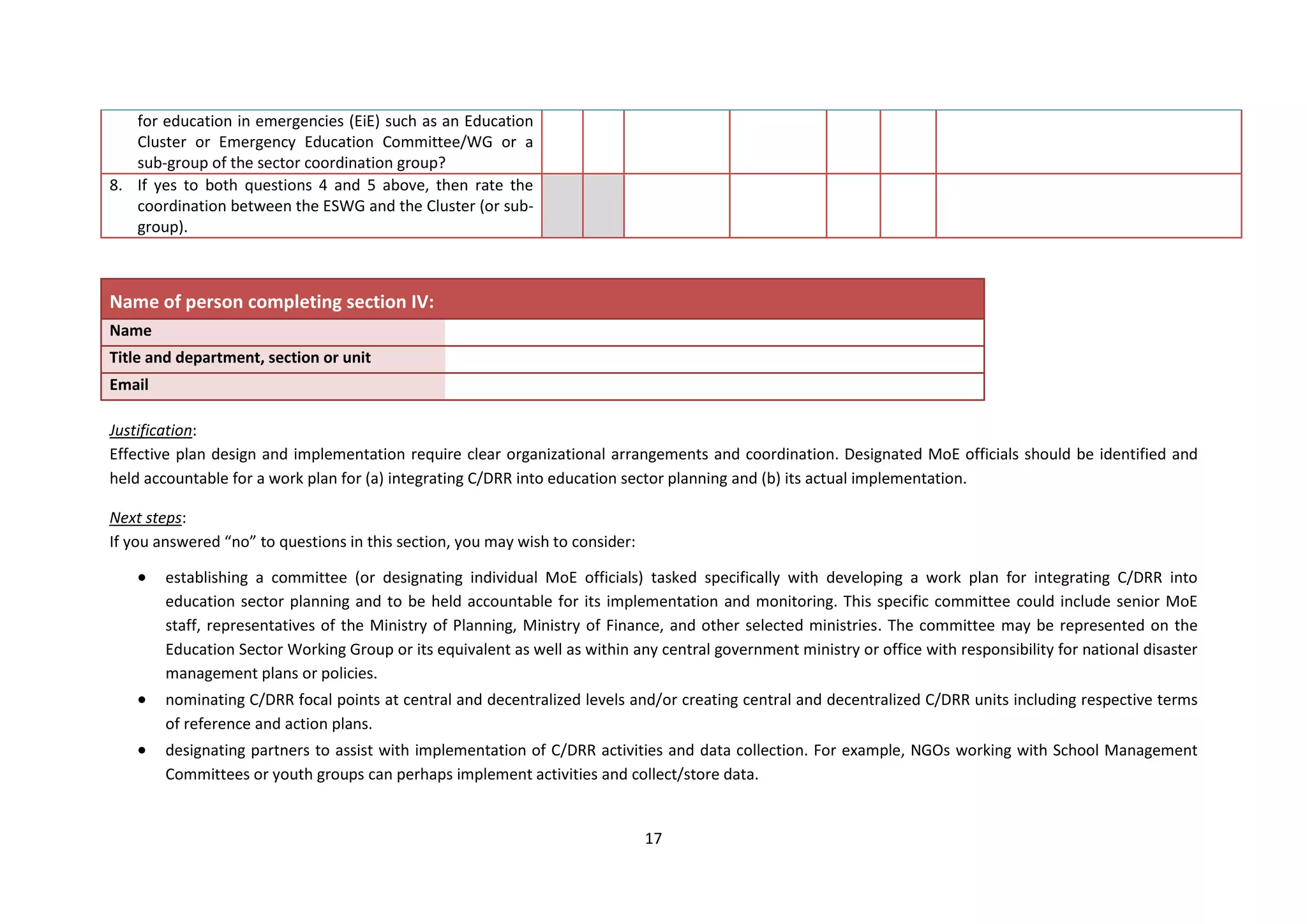 17
for education in emergencies (EiE) such as an Education
Cluster or Emergency Education Committee/WG or a
sub-group of the sector coordination group?
8. If yes to both questions 4 and 5 above, then rate the
coordination between the ESWG and the Cluster (or sub-
group).
Name of person completing section IV:
Name
Title and department, section or unit
Email
Justification:
Effective plan design and implementation require clear organizational arrangements and coordination. Designated MoE officials should be identified and
held accountable for a work plan for (a) integrating C/DRR into education sector planning and (b) its actual implementation.
Next steps:
If you answered “no” to questions in this section, you may wish to consider:
 establishing a committee (or designating individual MoE officials) tasked specifically with developing a work plan for integrating C/DRR into
education sector planning and to be held accountable for its implementation and monitoring. This specific committee could include senior MoE
staff, representatives of the Ministry of Planning, Ministry of Finance, and other selected ministries. The committee may be represented on the
Education Sector Working Group or its equivalent as well as within any central government ministry or office with responsibility for national disaster
management plans or policies.
 nominating C/DRR focal points at central and decentralized levels and/or creating central and decentralized C/DRR units including respective terms
of reference and action plans.
 designating partners to assist with implementation of C/DRR activities and data collection. For example, NGOs working with School Management
Committees or youth groups can perhaps implement activities and collect/store data.
 
