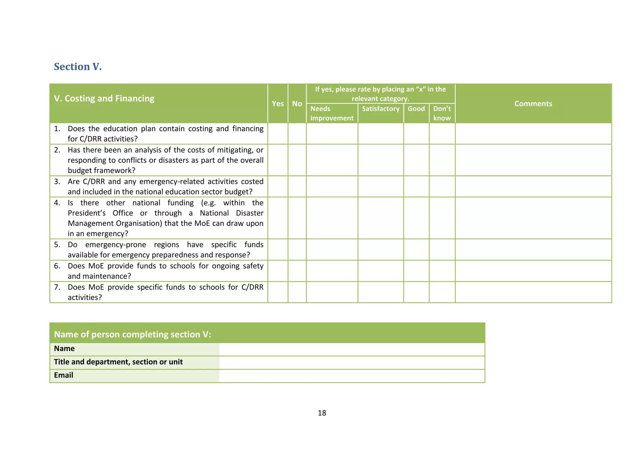18
Section V.
V. Costing and Financing Yes No
If yes, please rate by placing an “x” in the
relevant category.
Comments
Needs
improvement
Satisfactory Good Don’t
know
1. Does the education plan contain costing and financing
for C/DRR activities?
2. Has there been an analysis of the costs of mitigating, or
responding to conflicts or disasters as part of the overall
budget framework?
3. Are C/DRR and any emergency-related activities costed
and included in the national education sector budget?
4. Is there other national funding (e.g. within the
President’s Office or through a National Disaster
Management Organisation) that the MoE can draw upon
in an emergency?
5. Do emergency-prone regions have specific funds
available for emergency preparedness and response?
6. Does MoE provide funds to schools for ongoing safety
and maintenance?
7. Does MoE provide specific funds to schools for C/DRR
activities?
Name of person completing section V:
Name
Title and department, section or unit
Email
 