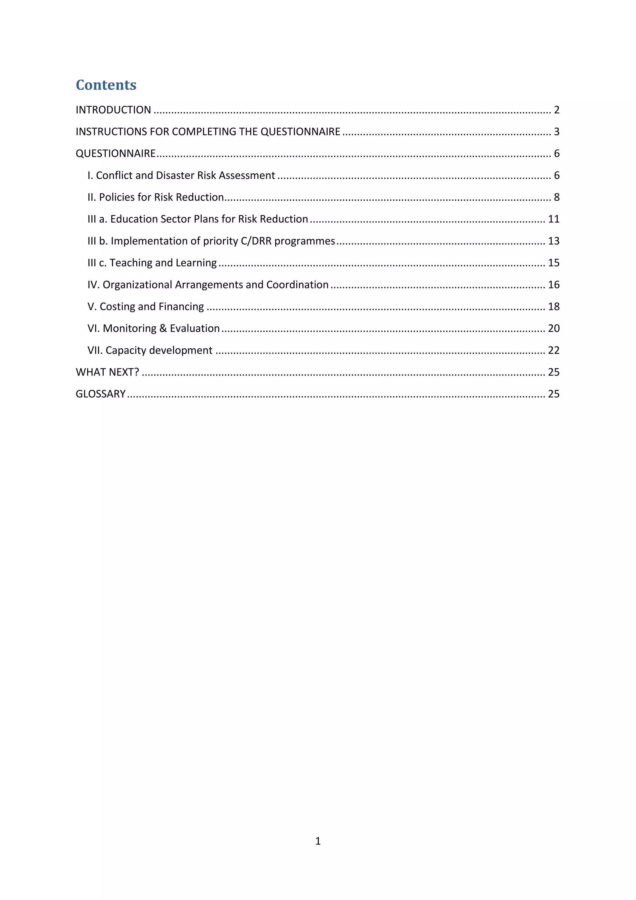 1
Contents
INTRODUCTION ....................................................................................................................................... 2
INSTRUCTIONS FOR COMPLETING THE QUESTIONNAIRE....................................................................... 3
QUESTIONNAIRE...................................................................................................................................... 6
I. Conflict and Disaster Risk Assessment ............................................................................................. 6
II. Policies for Risk Reduction............................................................................................................... 8
III a. Education Sector Plans for Risk Reduction................................................................................ 11
III b. Implementation of priority C/DRR programmes....................................................................... 13
III c. Teaching and Learning............................................................................................................... 15
IV. Organizational Arrangements and Coordination......................................................................... 16
V. Costing and Financing ................................................................................................................... 18
VI. Monitoring & Evaluation.............................................................................................................. 20
VII. Capacity development ................................................................................................................ 22
WHAT NEXT? ......................................................................................................................................... 25
GLOSSARY.............................................................................................................................................. 25
 