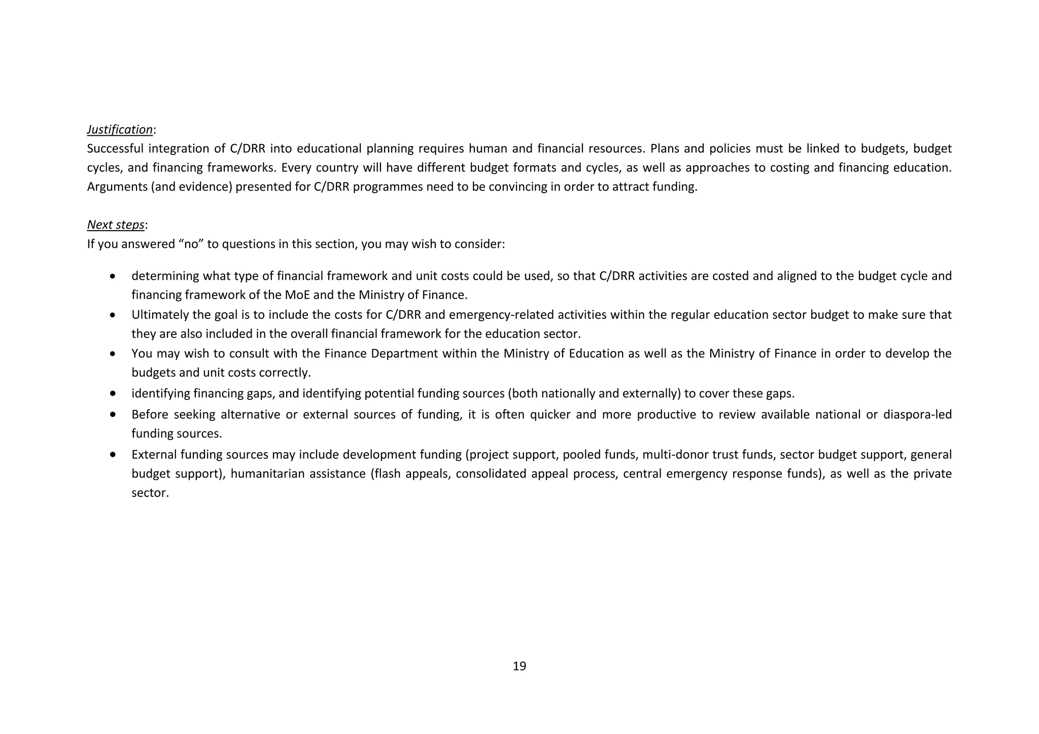 19
Justification:
Successful integration of C/DRR into educational planning requires human and financial resources. Plans and policies must be linked to budgets, budget
cycles, and financing frameworks. Every country will have different budget formats and cycles, as well as approaches to costing and financing education.
Arguments (and evidence) presented for C/DRR programmes need to be convincing in order to attract funding.
Next steps:
If you answered “no” to questions in this section, you may wish to consider:
 determining what type of financial framework and unit costs could be used, so that C/DRR activities are costed and aligned to the budget cycle and
financing framework of the MoE and the Ministry of Finance.
 Ultimately the goal is to include the costs for C/DRR and emergency-related activities within the regular education sector budget to make sure that
they are also included in the overall financial framework for the education sector.
 You may wish to consult with the Finance Department within the Ministry of Education as well as the Ministry of Finance in order to develop the
budgets and unit costs correctly.
 identifying financing gaps, and identifying potential funding sources (both nationally and externally) to cover these gaps.
 Before seeking alternative or external sources of funding, it is often quicker and more productive to review available national or diaspora-led
funding sources.
 External funding sources may include development funding (project support, pooled funds, multi-donor trust funds, sector budget support, general
budget support), humanitarian assistance (flash appeals, consolidated appeal process, central emergency response funds), as well as the private
sector.
 
