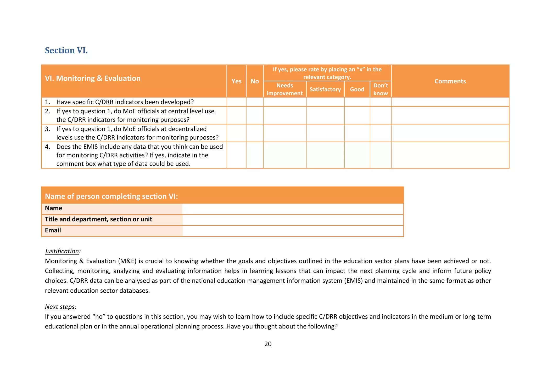 20
Section VI.
VI. Monitoring & Evaluation Yes No
If yes, please rate by placing an “x” in the
relevant category.
Comments
Needs
improvement
Satisfactory Good
Don’t
know
1. Have specific C/DRR indicators been developed?
2. If yes to question 1, do MoE officials at central level use
the C/DRR indicators for monitoring purposes?
3. If yes to question 1, do MoE officials at decentralized
levels use the C/DRR indicators for monitoring purposes?
4. Does the EMIS include any data that you think can be used
for monitoring C/DRR activities? If yes, indicate in the
comment box what type of data could be used.
Name of person completing section VI:
Name
Title and department, section or unit
Email
Justification:
Monitoring & Evaluation (M&E) is crucial to knowing whether the goals and objectives outlined in the education sector plans have been achieved or not.
Collecting, monitoring, analyzing and evaluating information helps in learning lessons that can impact the next planning cycle and inform future policy
choices. C/DRR data can be analysed as part of the national education management information system (EMIS) and maintained in the same format as other
relevant education sector databases.
Next steps:
If you answered “no” to questions in this section, you may wish to learn how to include specific C/DRR objectives and indicators in the medium or long-term
educational plan or in the annual operational planning process. Have you thought about the following?
 