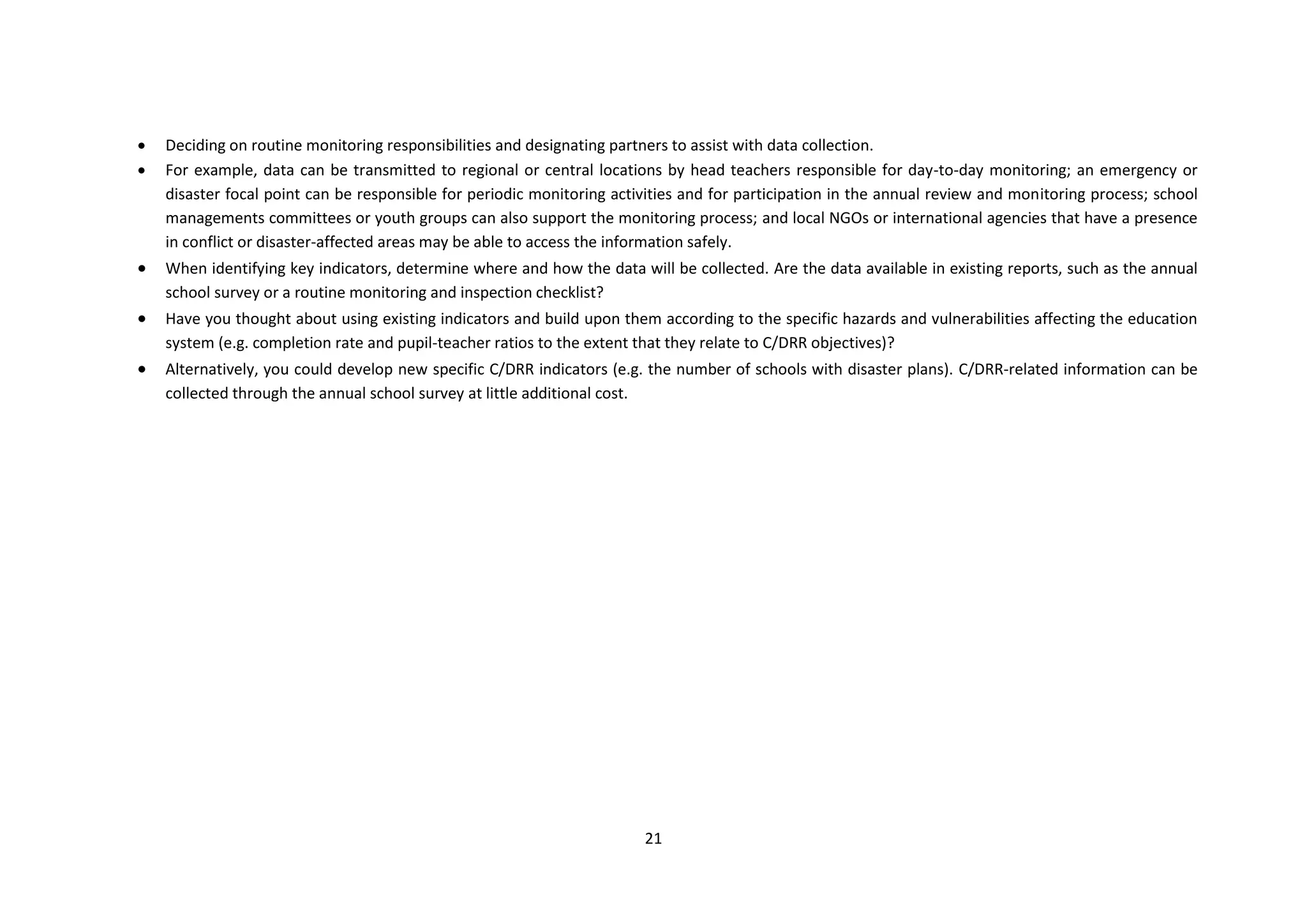 21
 Deciding on routine monitoring responsibilities and designating partners to assist with data collection.
 For example, data can be transmitted to regional or central locations by head teachers responsible for day-to-day monitoring; an emergency or
disaster focal point can be responsible for periodic monitoring activities and for participation in the annual review and monitoring process; school
managements committees or youth groups can also support the monitoring process; and local NGOs or international agencies that have a presence
in conflict or disaster-affected areas may be able to access the information safely.
 When identifying key indicators, determine where and how the data will be collected. Are the data available in existing reports, such as the annual
school survey or a routine monitoring and inspection checklist?
 Have you thought about using existing indicators and build upon them according to the specific hazards and vulnerabilities affecting the education
system (e.g. completion rate and pupil-teacher ratios to the extent that they relate to C/DRR objectives)?
 Alternatively, you could develop new specific C/DRR indicators (e.g. the number of schools with disaster plans). C/DRR-related information can be
collected through the annual school survey at little additional cost.
 