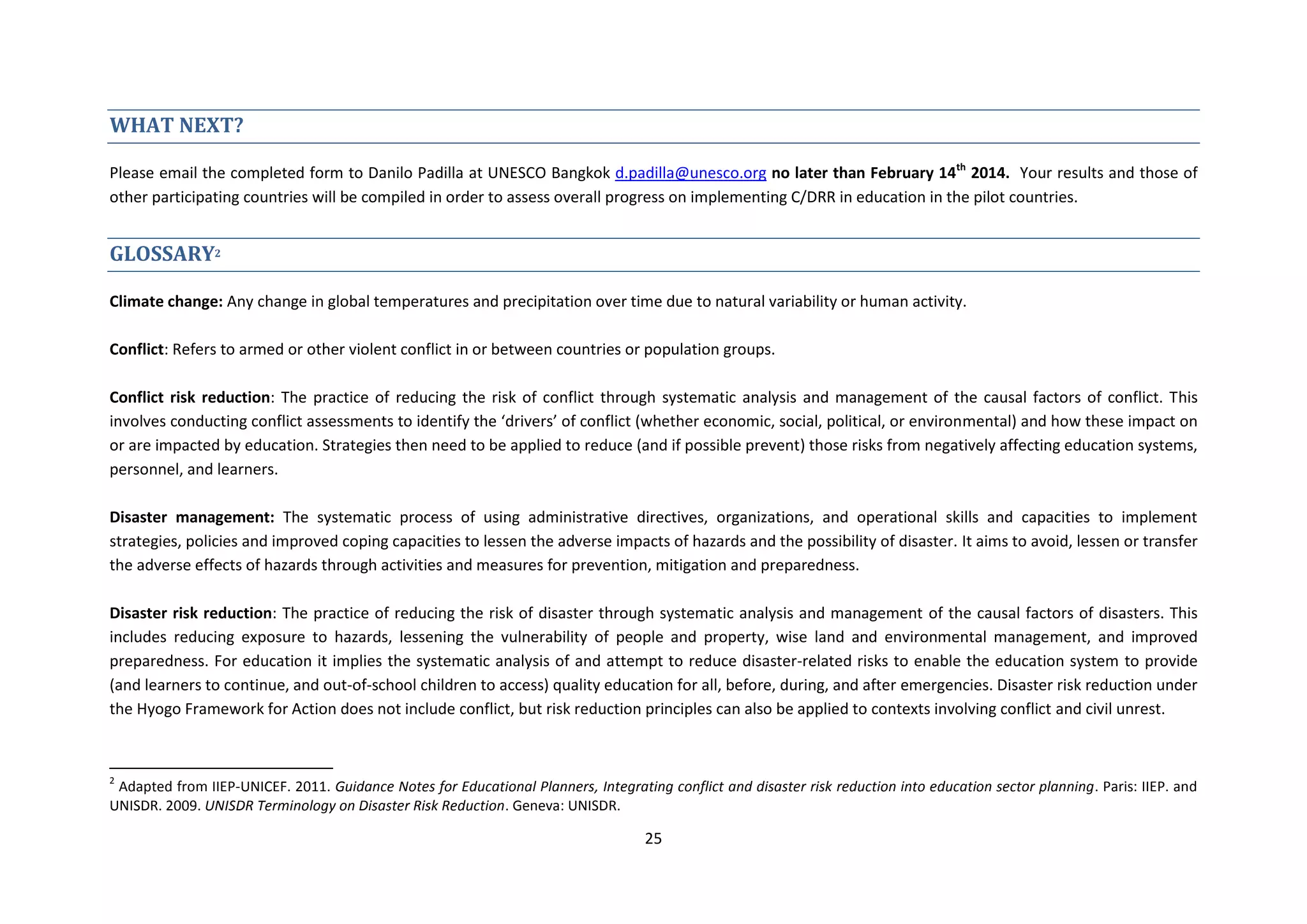 25
WHAT NEXT?
Please email the completed form to Danilo Padilla at UNESCO Bangkok d.padilla@unesco.org no later than February 14th
2014. Your results and those of
other participating countries will be compiled in order to assess overall progress on implementing C/DRR in education in the pilot countries.
GLOSSARY2
Climate change: Any change in global temperatures and precipitation over time due to natural variability or human activity.
Conflict: Refers to armed or other violent conflict in or between countries or population groups.
Conflict risk reduction: The practice of reducing the risk of conflict through systematic analysis and management of the causal factors of conflict. This
involves conducting conflict assessments to identify the ‘drivers’ of conflict (whether economic, social, political, or environmental) and how these impact on
or are impacted by education. Strategies then need to be applied to reduce (and if possible prevent) those risks from negatively affecting education systems,
personnel, and learners.
Disaster management: The systematic process of using administrative directives, organizations, and operational skills and capacities to implement
strategies, policies and improved coping capacities to lessen the adverse impacts of hazards and the possibility of disaster. It aims to avoid, lessen or transfer
the adverse effects of hazards through activities and measures for prevention, mitigation and preparedness.
Disaster risk reduction: The practice of reducing the risk of disaster through systematic analysis and management of the causal factors of disasters. This
includes reducing exposure to hazards, lessening the vulnerability of people and property, wise land and environmental management, and improved
preparedness. For education it implies the systematic analysis of and attempt to reduce disaster-related risks to enable the education system to provide
(and learners to continue, and out-of-school children to access) quality education for all, before, during, and after emergencies. Disaster risk reduction under
the Hyogo Framework for Action does not include conflict, but risk reduction principles can also be applied to contexts involving conflict and civil unrest.
2
Adapted from IIEP-UNICEF. 2011. Guidance Notes for Educational Planners, Integrating conflict and disaster risk reduction into education sector planning. Paris: IIEP. and
UNISDR. 2009. UNISDR Terminology on Disaster Risk Reduction. Geneva: UNISDR.
 