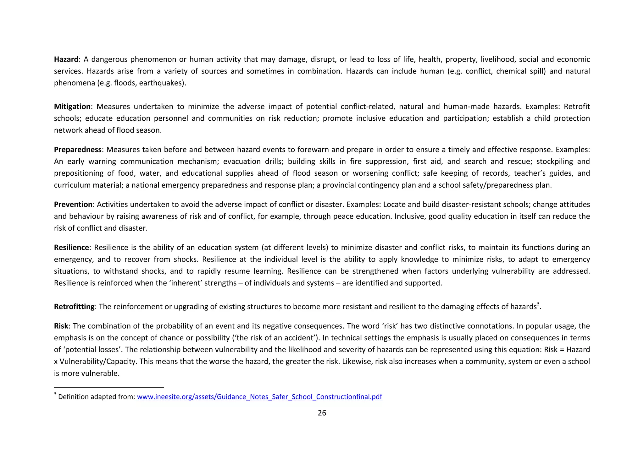 26
Hazard: A dangerous phenomenon or human activity that may damage, disrupt, or lead to loss of life, health, property, livelihood, social and economic
services. Hazards arise from a variety of sources and sometimes in combination. Hazards can include human (e.g. conflict, chemical spill) and natural
phenomena (e.g. floods, earthquakes).
Mitigation: Measures undertaken to minimize the adverse impact of potential conflict-related, natural and human-made hazards. Examples: Retrofit
schools; educate education personnel and communities on risk reduction; promote inclusive education and participation; establish a child protection
network ahead of flood season.
Preparedness: Measures taken before and between hazard events to forewarn and prepare in order to ensure a timely and effective response. Examples:
An early warning communication mechanism; evacuation drills; building skills in fire suppression, first aid, and search and rescue; stockpiling and
prepositioning of food, water, and educational supplies ahead of flood season or worsening conflict; safe keeping of records, teacher’s guides, and
curriculum material; a national emergency preparedness and response plan; a provincial contingency plan and a school safety/preparedness plan.
Prevention: Activities undertaken to avoid the adverse impact of conflict or disaster. Examples: Locate and build disaster-resistant schools; change attitudes
and behaviour by raising awareness of risk and of conflict, for example, through peace education. Inclusive, good quality education in itself can reduce the
risk of conflict and disaster.
Resilience: Resilience is the ability of an education system (at different levels) to minimize disaster and conflict risks, to maintain its functions during an
emergency, and to recover from shocks. Resilience at the individual level is the ability to apply knowledge to minimize risks, to adapt to emergency
situations, to withstand shocks, and to rapidly resume learning. Resilience can be strengthened when factors underlying vulnerability are addressed.
Resilience is reinforced when the ‘inherent’ strengths – of individuals and systems – are identified and supported.
Retrofitting: The reinforcement or upgrading of existing structures to become more resistant and resilient to the damaging effects of hazards3
.
Risk: The combination of the probability of an event and its negative consequences. The word ‘risk’ has two distinctive connotations. In popular usage, the
emphasis is on the concept of chance or possibility (‘the risk of an accident’). In technical settings the emphasis is usually placed on consequences in terms
of ‘potential losses’. The relationship between vulnerability and the likelihood and severity of hazards can be represented using this equation: Risk = Hazard
x Vulnerability/Capacity. This means that the worse the hazard, the greater the risk. Likewise, risk also increases when a community, system or even a school
is more vulnerable.
3
Definition adapted from: www.ineesite.org/assets/Guidance_Notes_Safer_School_Constructionfinal.pdf
 