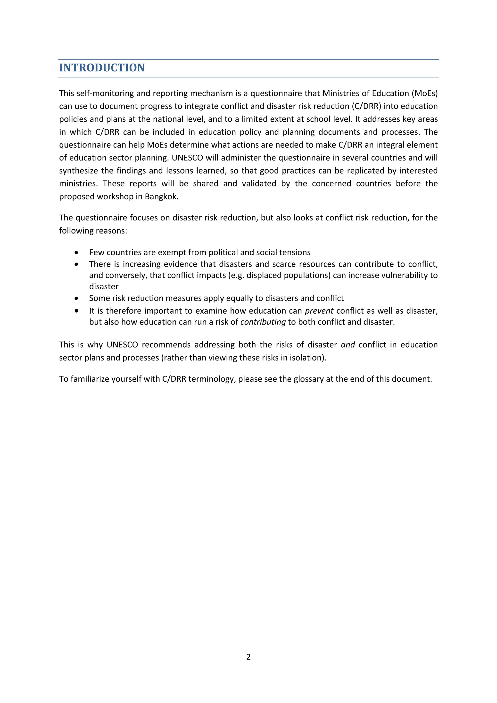 2
INTRODUCTION
This self-monitoring and reporting mechanism is a questionnaire that Ministries of Education (MoEs)
can use to document progress to integrate conflict and disaster risk reduction (C/DRR) into education
policies and plans at the national level, and to a limited extent at school level. It addresses key areas
in which C/DRR can be included in education policy and planning documents and processes. The
questionnaire can help MoEs determine what actions are needed to make C/DRR an integral element
of education sector planning. UNESCO will administer the questionnaire in several countries and will
synthesize the findings and lessons learned, so that good practices can be replicated by interested
ministries. These reports will be shared and validated by the concerned countries before the
proposed workshop in Bangkok.
The questionnaire focuses on disaster risk reduction, but also looks at conflict risk reduction, for the
following reasons:
 Few countries are exempt from political and social tensions
 There is increasing evidence that disasters and scarce resources can contribute to conflict,
and conversely, that conflict impacts (e.g. displaced populations) can increase vulnerability to
disaster
 Some risk reduction measures apply equally to disasters and conflict
 It is therefore important to examine how education can prevent conflict as well as disaster,
but also how education can run a risk of contributing to both conflict and disaster.
This is why UNESCO recommends addressing both the risks of disaster and conflict in education
sector plans and processes (rather than viewing these risks in isolation).
To familiarize yourself with C/DRR terminology, please see the glossary at the end of this document.
 