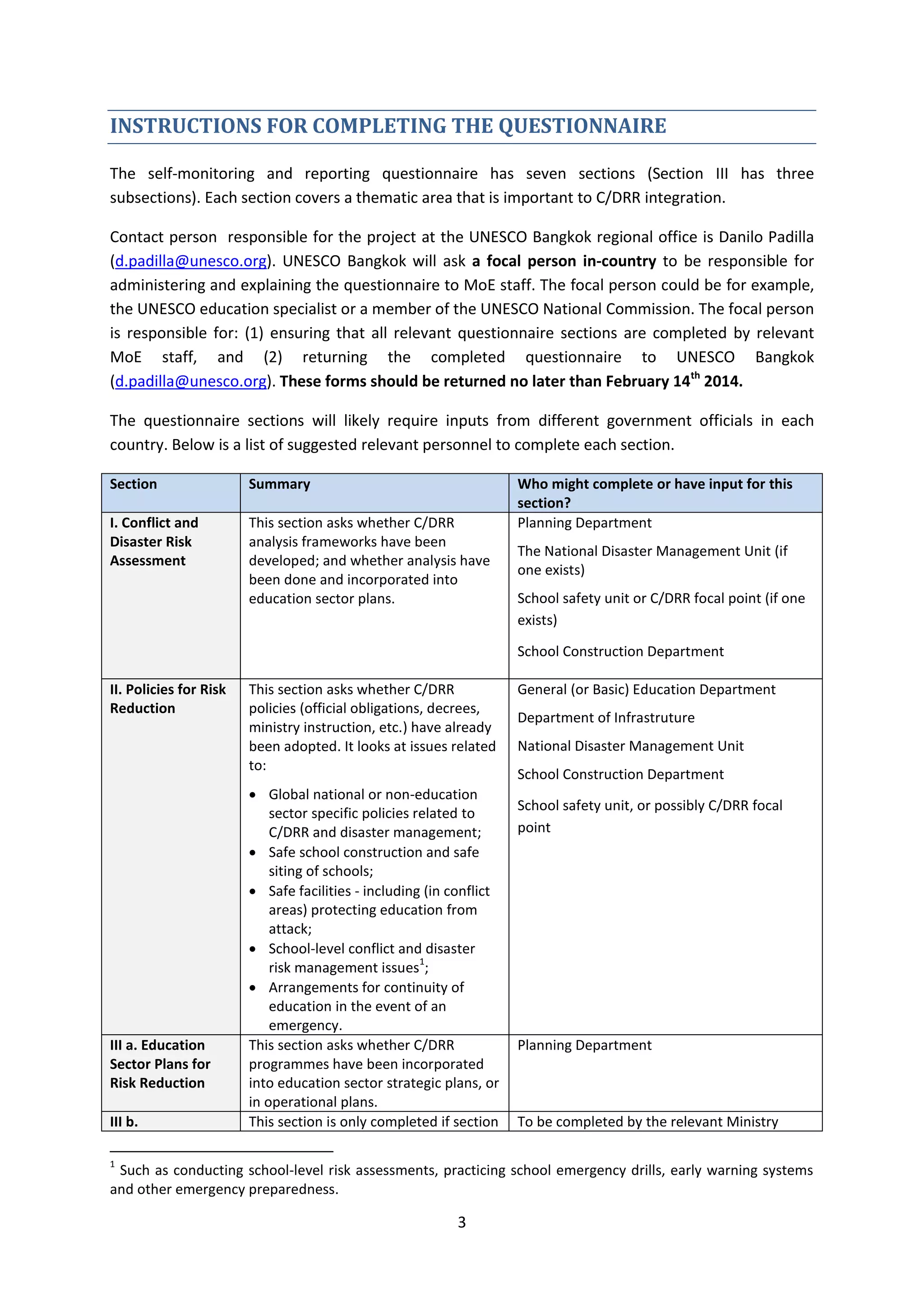 3
INSTRUCTIONS FOR COMPLETING THE QUESTIONNAIRE
The self-monitoring and reporting questionnaire has seven sections (Section III has three
subsections). Each section covers a thematic area that is important to C/DRR integration.
Contact person responsible for the project at the UNESCO Bangkok regional office is Danilo Padilla
(d.padilla@unesco.org). UNESCO Bangkok will ask a focal person in-country to be responsible for
administering and explaining the questionnaire to MoE staff. The focal person could be for example,
the UNESCO education specialist or a member of the UNESCO National Commission. The focal person
is responsible for: (1) ensuring that all relevant questionnaire sections are completed by relevant
MoE staff, and (2) returning the completed questionnaire to UNESCO Bangkok
(d.padilla@unesco.org). These forms should be returned no later than February 14th
2014.
The questionnaire sections will likely require inputs from different government officials in each
country. Below is a list of suggested relevant personnel to complete each section.
Section Summary Who might complete or have input for this
section?
I. Conflict and
Disaster Risk
Assessment
This section asks whether C/DRR
analysis frameworks have been
developed; and whether analysis have
been done and incorporated into
education sector plans.
Planning Department
The National Disaster Management Unit (if
one exists)
School safety unit or C/DRR focal point (if one
exists)
School Construction Department
II. Policies for Risk
Reduction
This section asks whether C/DRR
policies (official obligations, decrees,
ministry instruction, etc.) have already
been adopted. It looks at issues related
to:
 Global national or non-education
sector specific policies related to
C/DRR and disaster management;
 Safe school construction and safe
siting of schools;
 Safe facilities - including (in conflict
areas) protecting education from
attack;
 School-level conflict and disaster
risk management issues
1
;
 Arrangements for continuity of
education in the event of an
emergency.
General (or Basic) Education Department
Department of Infrastruture
National Disaster Management Unit
School Construction Department
School safety unit, or possibly C/DRR focal
point
III a. Education
Sector Plans for
Risk Reduction
This section asks whether C/DRR
programmes have been incorporated
into education sector strategic plans, or
in operational plans.
Planning Department
III b. This section is only completed if section To be completed by the relevant Ministry
1
Such as conducting school-level risk assessments, practicing school emergency drills, early warning systems
and other emergency preparedness.
 