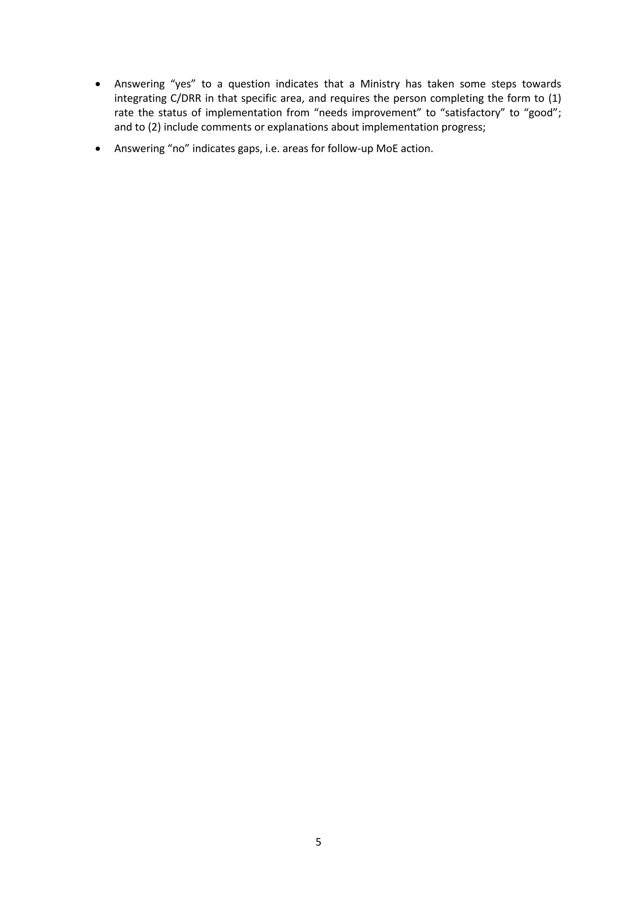5
 Answering “yes” to a question indicates that a Ministry has taken some steps towards
integrating C/DRR in that specific area, and requires the person completing the form to (1)
rate the status of implementation from “needs improvement” to “satisfactory” to “good”;
and to (2) include comments or explanations about implementation progress;
 Answering “no” indicates gaps, i.e. areas for follow-up MoE action.
 