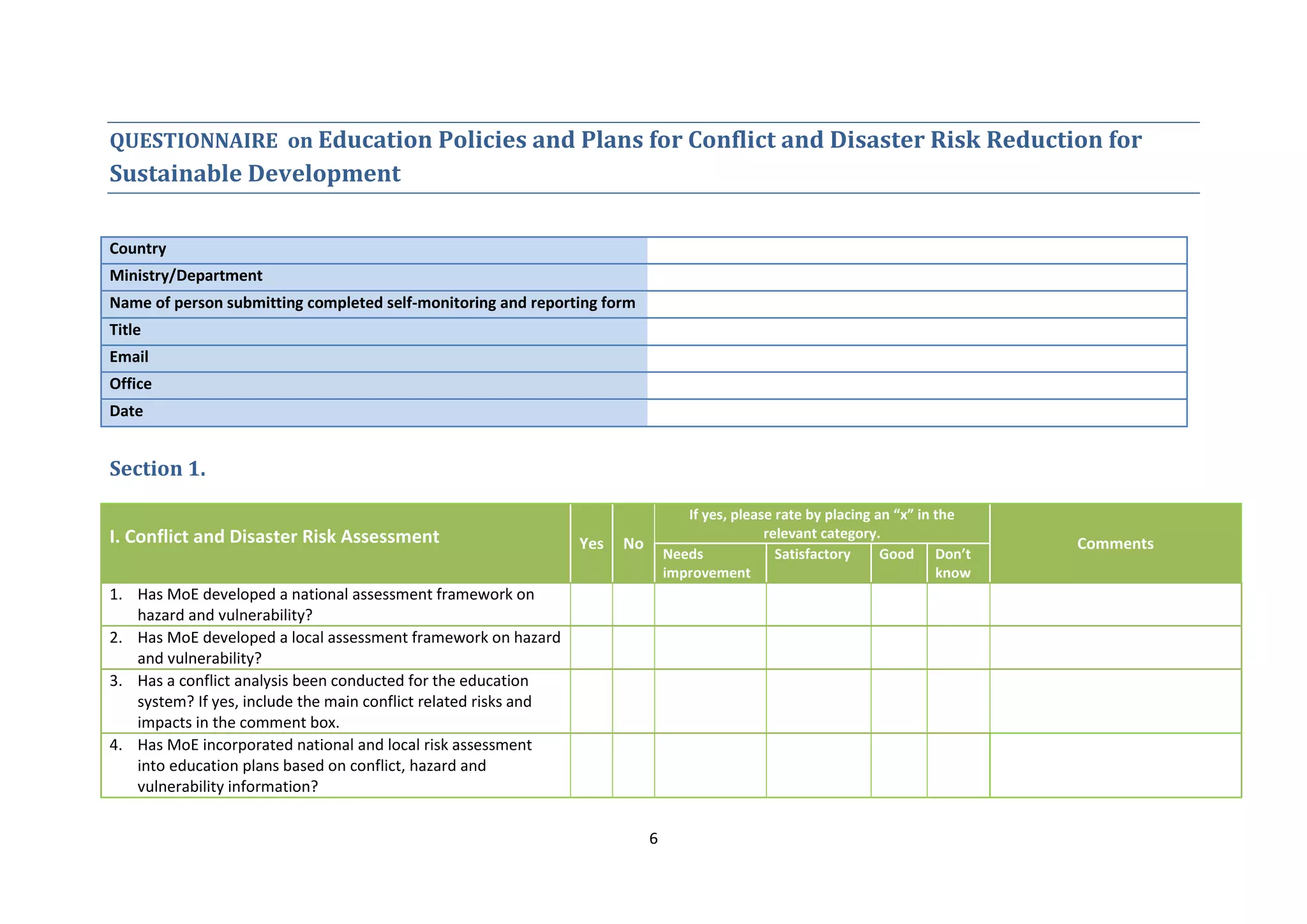 6
QUESTIONNAIRE on Education Policies and Plans for Conflict and Disaster Risk Reduction for
Sustainable Development
Country
Ministry/Department
Name of person submitting completed self-monitoring and reporting form
Title
Email
Office
Date
Section 1.
I. Conflict and Disaster Risk Assessment Yes No
If yes, please rate by placing an “x” in the
relevant category.
Comments
Needs
improvement
Satisfactory Good Don’t
know
1. Has MoE developed a national assessment framework on
hazard and vulnerability?
2. Has MoE developed a local assessment framework on hazard
and vulnerability?
3. Has a conflict analysis been conducted for the education
system? If yes, include the main conflict related risks and
impacts in the comment box.
4. Has MoE incorporated national and local risk assessment
into education plans based on conflict, hazard and
vulnerability information?
 