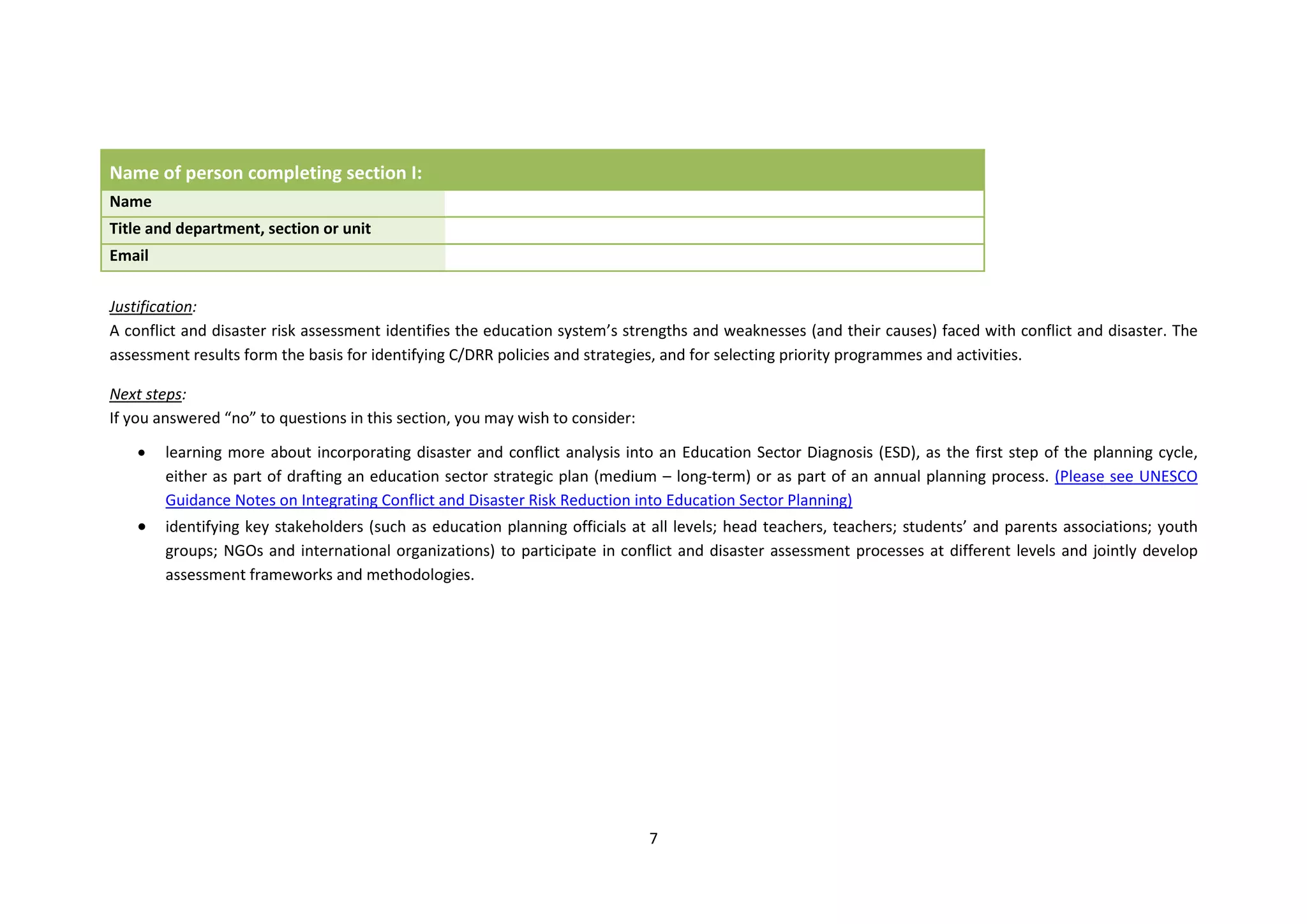 7
Name of person completing section I:
Name
Title and department, section or unit
Email
Justification:
A conflict and disaster risk assessment identifies the education system’s strengths and weaknesses (and their causes) faced with conflict and disaster. The
assessment results form the basis for identifying C/DRR policies and strategies, and for selecting priority programmes and activities.
Next steps:
If you answered “no” to questions in this section, you may wish to consider:
 learning more about incorporating disaster and conflict analysis into an Education Sector Diagnosis (ESD), as the first step of the planning cycle,
either as part of drafting an education sector strategic plan (medium – long-term) or as part of an annual planning process. (Please see UNESCO
Guidance Notes on Integrating Conflict and Disaster Risk Reduction into Education Sector Planning)
 identifying key stakeholders (such as education planning officials at all levels; head teachers, teachers; students’ and parents associations; youth
groups; NGOs and international organizations) to participate in conflict and disaster assessment processes at different levels and jointly develop
assessment frameworks and methodologies.
 