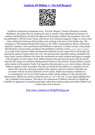 Analysis Of Didion 's ' On Self Respect
In Didion's emotional yet dominant essay, "On Self– Respect," found in Slouching Towards
Bethlehem, she defines the true meaning of value to oneself, while indicating that reactions of
weakness and humiliation, based on the approval of bystanders, inhibits true acceptance. Her work
was published in 1968 by Farrar, Straus, and Giroux to an American magazine Vogue, in a time when
many intellectual Americans believed they were standing at the dawn of the Golden Age. The
emergence of The Human Potential Movement, in the 1960s, would authorize full use of personal
capacities, leading to self–actualization and fulfillment of pleasure. In today's society, many people
find themselves unsuccessful, according to the definition created by society,...show more content...
As a result of this rejection, Didion developed the definition of self–respect that we all accept, one
placing the opinion of others above her own. This personal and vulnerable memory included in the
essay marks a point in Didion's life where she encountered an unfair situation and began to struggle
with acceptance of self–respect. Here, Didion dismisses the preconceived notion that she always
held full self–respect for herself by labeling herself inferior to the sorority. Despite Didion's current
achievements for the popular Vanity Fair magazine, this personalanecdote shows failure, allowing
Didion to appeal to ethos and pathos. She does not intend for the audience to sympathize for her
shame, but to provide a personal example of the negative impact an ordinary individual can
encounter with the incorrect definition of self–respect. Didion also displays credibility by
re–evaluating her own level of self–respect to relate with the audience as they develop this
characteristic. Didion uses inclusive pronouns such as, "we" and "our," to once again highlight that
she is relatable to the audience. This allows for construction of Didion's character by displaying
credibility by appearance of standard individual, rather than a famous author and model. Didion's use
of ethos allows her to present
Get more content on HelpWriting.net
 