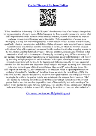 On Self Respect By Joan Didion
Writer Joan Didion in her essay "On Self–Respect" describes the value of self–respect in regards to
her own perspective of what it means. Didion's purpose for this explanatory essay is to explain what
self–respect means and its purposes to the intended audience, women. Women are the intended
audience because when this essay was written in the 1960's, expectations of women were
developing in a way that was no longer related to their roles in society, but their actual character,
specifically physical characteristics and abilities. Didion chooses to write about self–respect toward
women because of a personal anecdote mentioned in the text, in which she receives a sudden
realization of what self–respect truly means and decides to share it with other struggling women in
the 60's. Didion uses the rhetorical devices of personal anecdotes, allusions, and repetition in her
essay often, which makes her essay overall strong by punctuating many different meanings of
self–respect. These rhetorical devices also give her audience an easier understanding of self–respect
by providing multiple perspectives and situations of self–respect, allowing the audience to make
personal connections with the text. In the beginning of Didion's essay, she provides a personal
anecdote that tells about her own experience of self–respect. She begins by stating how "innocence
ends when one is stripped of the delusion that one likes oneself", stripped away from a fake
self–respect for oneself (215). She then moves to the anecdote, which is a past experience of her
not being "elected to Phi Beta Kappa", the oldest honor society in the United States (215). She
talks about how this specific "failure could have been more predictable or less ambiguous" because
she simply did not have the grades, but she was oblivious to the outcome due to having a "fake"
self–respect by expecting herself to qualify for the society at high expectations with abysmal
grades. Didion uses this anecdote to provide a basis of her credibility and understanding of the
subject of self–respect through a personal experience. This anecdote reveals a meaning of what fake
and true self–respect is in her personal life, allowing the audience a chance to relate to Didion's
Get more content on HelpWriting.net
 