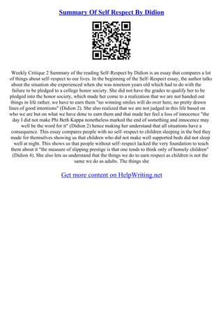 Summary Of Self Respect By Didion
Weekly Critique 2 Summary of the reading Self–Respect by Didion is an essay that compares a lot
of things about self–respect to our lives. In the beginning of the Self–Respect essay, the author talks
about the situation she experienced when she was nineteen years old which had to do with the
failure to be pledged to a college honor society. She did not have the grades to qualify her to be
pledged into the honor society, which made her come to a realization that we are not handed out
things in life rather, we have to earn them "no winning smiles will do over here, no pretty drawn
lines of good intentions" (Didion 2). She also realized that we are not judged in this life based on
who we are but on what we have done to earn them and that made her feel a loss of innocence "the
day I did not make Phi Beth Kappa nonetheless marked the end of something and innocence may
well be the word for it" (Didion 2) hence making her understand that all situations have a
consequence. This essay compares people with no self–respect to children sleeping in the bed they
made for themselves showing us that children who did not make well supported beds did not sleep
well at night. This shows us that people without self–respect lacked the very foundation to teach
them about it "the measure of slipping prestige is that one tends to think only of homely children"
(Didion 4). She also lets us understand that the things we do to earn respect as children is not the
same we do as adults. The things she
Get more content on HelpWriting.net
 
