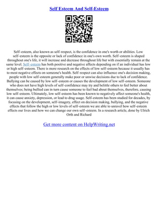 Self Esteem And Self-Esteem
Self–esteem, also known as self–respect, is the confidence in one's worth or abilities. Low
self–esteem is the opposite or lack of confidence in one's own worth. Self–esteem is shaped
throughout one's life, it will increase and decrease throughout life but with essentially remain at the
same level. Self–esteem has both positive and negative affects depending on if an individual has low
or high self–esteem. There is more research on the effects of low self–esteem because it usually has
to most negative effects on someone's health. Self–respect can also influence one's decision making,
people with low self–esteem generally make poor or unwise decisions due to lack of confidence.
Bullying can be caused by low self–esteem or causes the development of low self–esteem. Someone
who does not have high levels of self–confidence may try and belittle others to feel better about
themselves; being bullied can in turn cause someone to feel bad about themselves, therefore, causing
low self–esteem. Ultimately, low self–esteem has been known to negatively affect someone's health,
it can cause anxiety, depression, or lead to drug usage. Self–esteem has been studied for decades, by
focusing on the development, self–imagery, effect on decision making, bullying, and the negative
effects that follow the high or low levels of self–esteem we are able to unravel how self–esteem
effects our lives and how we can change our own self–esteem. In a research article, done by Ulrich
Orth and Richard
Get more content on HelpWriting.net
 
