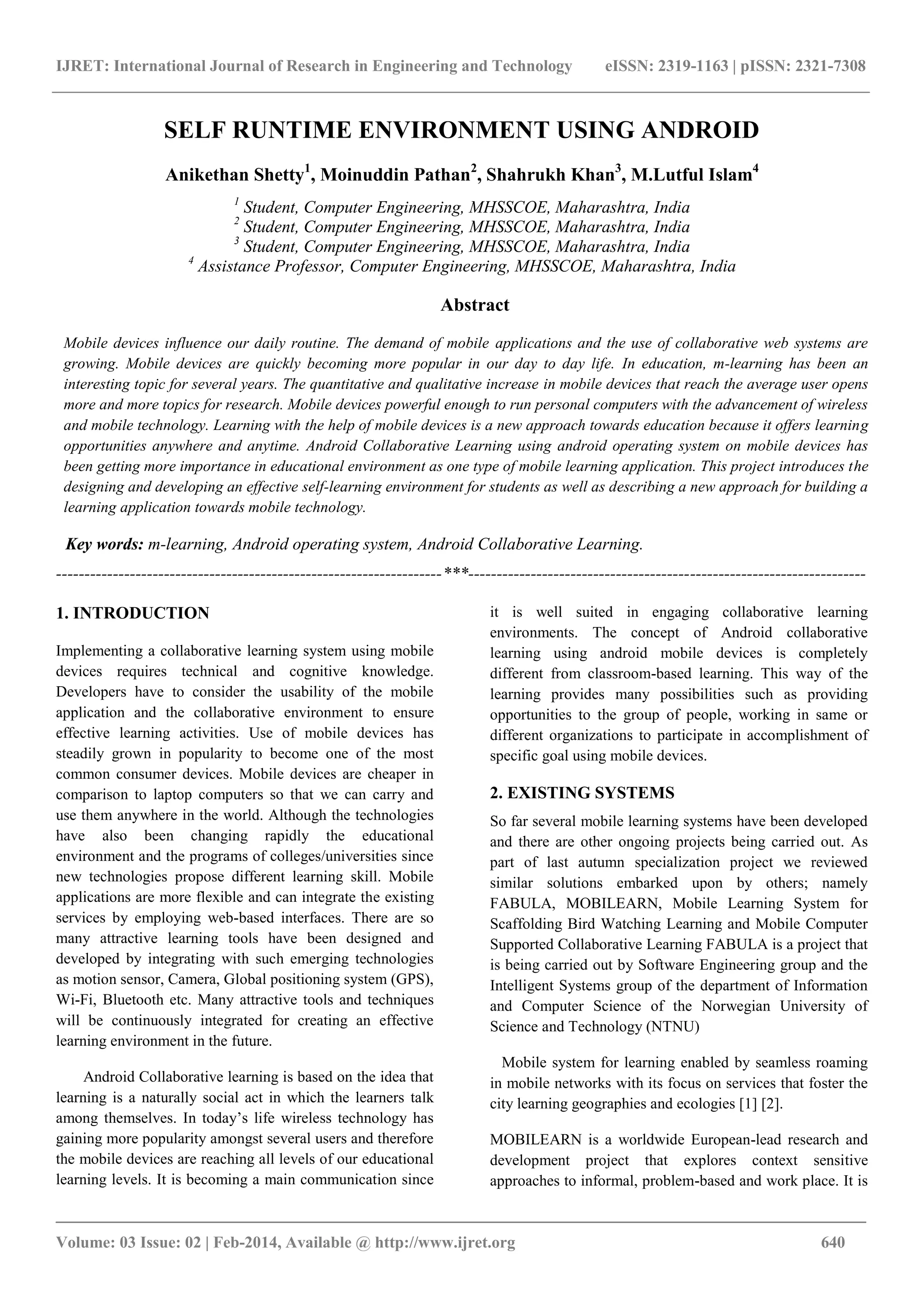 IJRET: International Journal of Research in Engineering and Technology eISSN: 2319-1163 | pISSN: 2321-7308
_______________________________________________________________________________________
Volume: 03 Issue: 02 | Feb-2014, Available @ http://www.ijret.org 640
SELF RUNTIME ENVIRONMENT USING ANDROID
Anikethan Shetty1
, Moinuddin Pathan2
, Shahrukh Khan3
, M.Lutful Islam4
1
Student, Computer Engineering, MHSSCOE, Maharashtra, India
2
Student, Computer Engineering, MHSSCOE, Maharashtra, India
3
Student, Computer Engineering, MHSSCOE, Maharashtra, India
4
Assistance Professor, Computer Engineering, MHSSCOE, Maharashtra, India
Abstract
Mobile devices influence our daily routine. The demand of mobile applications and the use of collaborative web systems are
growing. Mobile devices are quickly becoming more popular in our day to day life. In education, m-learning has been an
interesting topic for several years. The quantitative and qualitative increase in mobile devices that reach the average user opens
more and more topics for research. Mobile devices powerful enough to run personal computers with the advancement of wireless
and mobile technology. Learning with the help of mobile devices is a new approach towards education because it offers learning
opportunities anywhere and anytime. Android Collaborative Learning using android operating system on mobile devices has
been getting more importance in educational environment as one type of mobile learning application. This project introduces the
designing and developing an effective self-learning environment for students as well as describing a new approach for building a
learning application towards mobile technology.
Key words: m-learning, Android operating system, Android Collaborative Learning.
--------------------------------------------------------------------***----------------------------------------------------------------------
1. INTRODUCTION
Implementing a collaborative learning system using mobile
devices requires technical and cognitive knowledge.
Developers have to consider the usability of the mobile
application and the collaborative environment to ensure
effective learning activities. Use of mobile devices has
steadily grown in popularity to become one of the most
common consumer devices. Mobile devices are cheaper in
comparison to laptop computers so that we can carry and
use them anywhere in the world. Although the technologies
have also been changing rapidly the educational
environment and the programs of colleges/universities since
new technologies propose different learning skill. Mobile
applications are more flexible and can integrate the existing
services by employing web-based interfaces. There are so
many attractive learning tools have been designed and
developed by integrating with such emerging technologies
as motion sensor, Camera, Global positioning system (GPS),
Wi-Fi, Bluetooth etc. Many attractive tools and techniques
will be continuously integrated for creating an effective
learning environment in the future.
Android Collaborative learning is based on the idea that
learning is a naturally social act in which the learners talk
among themselves. In today’s life wireless technology has
gaining more popularity amongst several users and therefore
the mobile devices are reaching all levels of our educational
learning levels. It is becoming a main communication since
it is well suited in engaging collaborative learning
environments. The concept of Android collaborative
learning using android mobile devices is completely
different from classroom-based learning. This way of the
learning provides many possibilities such as providing
opportunities to the group of people, working in same or
different organizations to participate in accomplishment of
specific goal using mobile devices.
2. EXISTING SYSTEMS
So far several mobile learning systems have been developed
and there are other ongoing projects being carried out. As
part of last autumn specialization project we reviewed
similar solutions embarked upon by others; namely
FABULA, MOBILEARN, Mobile Learning System for
Scaffolding Bird Watching Learning and Mobile Computer
Supported Collaborative Learning FABULA is a project that
is being carried out by Software Engineering group and the
Intelligent Systems group of the department of Information
and Computer Science of the Norwegian University of
Science and Technology (NTNU)
Mobile system for learning enabled by seamless roaming
in mobile networks with its focus on services that foster the
city learning geographies and ecologies [1] [2].
MOBILEARN is a worldwide European-lead research and
development project that explores context sensitive
approaches to informal, problem-based and work place. It is
 