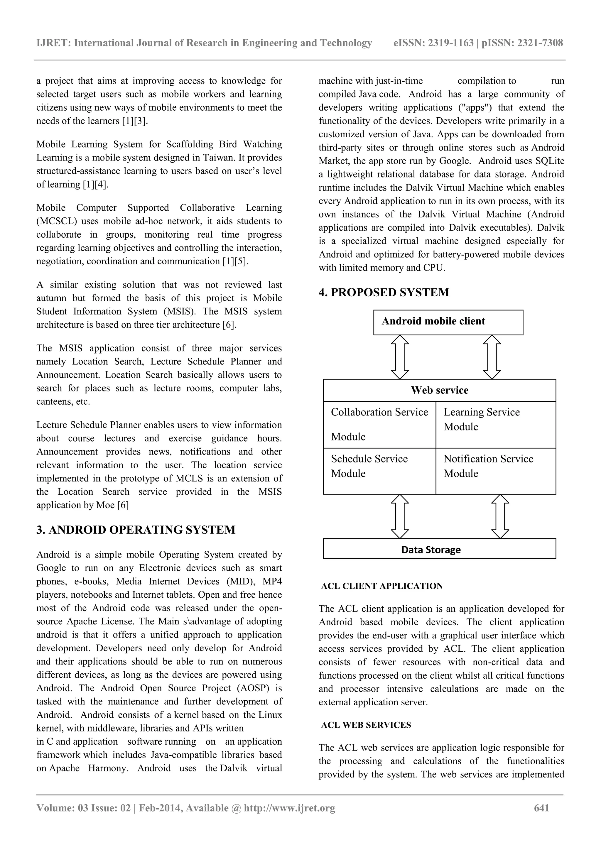 IJRET: International Journal of Research in Engineering and Technology eISSN: 2319-1163 | pISSN: 2321-7308
_______________________________________________________________________________________
Volume: 03 Issue: 02 | Feb-2014, Available @ http://www.ijret.org 641
a project that aims at improving access to knowledge for
selected target users such as mobile workers and learning
citizens using new ways of mobile environments to meet the
needs of the learners [1][3].
Mobile Learning System for Scaffolding Bird Watching
Learning is a mobile system designed in Taiwan. It provides
structured-assistance learning to users based on user’s level
of learning [1][4].
Mobile Computer Supported Collaborative Learning
(MCSCL) uses mobile ad-hoc network, it aids students to
collaborate in groups, monitoring real time progress
regarding learning objectives and controlling the interaction,
negotiation, coordination and communication [1][5].
A similar existing solution that was not reviewed last
autumn but formed the basis of this project is Mobile
Student Information System (MSIS). The MSIS system
architecture is based on three tier architecture [6].
The MSIS application consist of three major services
namely Location Search, Lecture Schedule Planner and
Announcement. Location Search basically allows users to
search for places such as lecture rooms, computer labs,
canteens, etc.
Lecture Schedule Planner enables users to view information
about course lectures and exercise guidance hours.
Announcement provides news, notifications and other
relevant information to the user. The location service
implemented in the prototype of MCLS is an extension of
the Location Search service provided in the MSIS
application by Moe [6]
3. ANDROID OPERATING SYSTEM
Android is a simple mobile Operating System created by
Google to run on any Electronic devices such as smart
phones, e-books, Media Internet Devices (MID), MP4
players, notebooks and Internet tablets. Open and free hence
most of the Android code was released under the open-
source Apache License. The Main sadvantage of adopting
android is that it offers a unified approach to application
development. Developers need only develop for Android
and their applications should be able to run on numerous
different devices, as long as the devices are powered using
Android. The Android Open Source Project (AOSP) is
tasked with the maintenance and further development of
Android. Android consists of a kernel based on the Linux
kernel, with middleware, libraries and APIs written
in C and application software running on an application
framework which includes Java-compatible libraries based
on Apache Harmony. Android uses the Dalvik virtual
machine with just-in-time compilation to run
compiled Java code. Android has a large community of
developers writing applications ("apps") that extend the
functionality of the devices. Developers write primarily in a
customized version of Java. Apps can be downloaded from
third-party sites or through online stores such as Android
Market, the app store run by Google. Android uses SQLite
a lightweight relational database for data storage. Android
runtime includes the Dalvik Virtual Machine which enables
every Android application to run in its own process, with its
own instances of the Dalvik Virtual Machine (Android
applications are compiled into Dalvik executables). Dalvik
is a specialized virtual machine designed especially for
Android and optimized for battery-powered mobile devices
with limited memory and CPU.
4. PROPOSED SYSTEM
ACL CLIENT APPLICATION
The ACL client application is an application developed for
Android based mobile devices. The client application
provides the end-user with a graphical user interface which
access services provided by ACL. The client application
consists of fewer resources with non-critical data and
functions processed on the client whilst all critical functions
and processor intensive calculations are made on the
external application server.
ACL WEB SERVICES
The ACL web services are application logic responsible for
the processing and calculations of the functionalities
provided by the system. The web services are implemented
Android mobile client
Web service
Collaboration Service
Module
Se
Service
Module
Learning Service
Module
Schedule Service
Module
Notification Service
Module
Data Storage
 