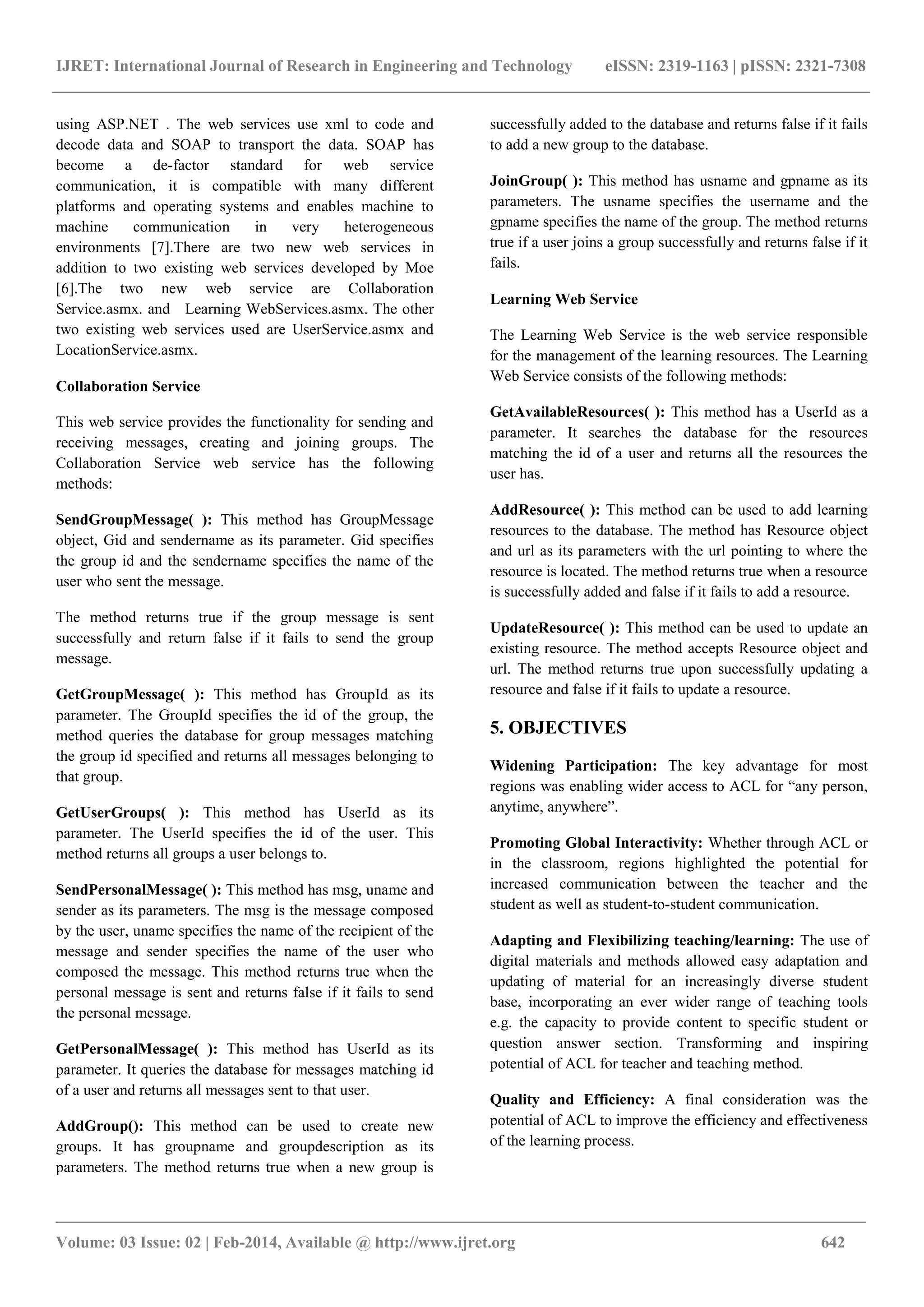 IJRET: International Journal of Research in Engineering and Technology eISSN: 2319-1163 | pISSN: 2321-7308
_______________________________________________________________________________________
Volume: 03 Issue: 02 | Feb-2014, Available @ http://www.ijret.org 642
using ASP.NET . The web services use xml to code and
decode data and SOAP to transport the data. SOAP has
become a de-factor standard for web service
communication, it is compatible with many different
platforms and operating systems and enables machine to
machine communication in very heterogeneous
environments [7].There are two new web services in
addition to two existing web services developed by Moe
[6].The two new web service are Collaboration
Service.asmx. and Learning WebServices.asmx. The other
two existing web services used are UserService.asmx and
LocationService.asmx.
Collaboration Service
This web service provides the functionality for sending and
receiving messages, creating and joining groups. The
Collaboration Service web service has the following
methods:
SendGroupMessage( ): This method has GroupMessage
object, Gid and sendername as its parameter. Gid specifies
the group id and the sendername specifies the name of the
user who sent the message.
The method returns true if the group message is sent
successfully and return false if it fails to send the group
message.
GetGroupMessage( ): This method has GroupId as its
parameter. The GroupId specifies the id of the group, the
method queries the database for group messages matching
the group id specified and returns all messages belonging to
that group.
GetUserGroups( ): This method has UserId as its
parameter. The UserId specifies the id of the user. This
method returns all groups a user belongs to.
SendPersonalMessage( ): This method has msg, uname and
sender as its parameters. The msg is the message composed
by the user, uname specifies the name of the recipient of the
message and sender specifies the name of the user who
composed the message. This method returns true when the
personal message is sent and returns false if it fails to send
the personal message.
GetPersonalMessage( ): This method has UserId as its
parameter. It queries the database for messages matching id
of a user and returns all messages sent to that user.
AddGroup(): This method can be used to create new
groups. It has groupname and groupdescription as its
parameters. The method returns true when a new group is
successfully added to the database and returns false if it fails
to add a new group to the database.
JoinGroup( ): This method has usname and gpname as its
parameters. The usname specifies the username and the
gpname specifies the name of the group. The method returns
true if a user joins a group successfully and returns false if it
fails.
Learning Web Service
The Learning Web Service is the web service responsible
for the management of the learning resources. The Learning
Web Service consists of the following methods:
GetAvailableResources( ): This method has a UserId as a
parameter. It searches the database for the resources
matching the id of a user and returns all the resources the
user has.
AddResource( ): This method can be used to add learning
resources to the database. The method has Resource object
and url as its parameters with the url pointing to where the
resource is located. The method returns true when a resource
is successfully added and false if it fails to add a resource.
UpdateResource( ): This method can be used to update an
existing resource. The method accepts Resource object and
url. The method returns true upon successfully updating a
resource and false if it fails to update a resource.
5. OBJECTIVES
Widening Participation: The key advantage for most
regions was enabling wider access to ACL for “any person,
anytime, anywhere”.
Promoting Global Interactivity: Whether through ACL or
in the classroom, regions highlighted the potential for
increased communication between the teacher and the
student as well as student-to-student communication.
Adapting and Flexibilizing teaching/learning: The use of
digital materials and methods allowed easy adaptation and
updating of material for an increasingly diverse student
base, incorporating an ever wider range of teaching tools
e.g. the capacity to provide content to specific student or
question answer section. Transforming and inspiring
potential of ACL for teacher and teaching method.
Quality and Efficiency: A final consideration was the
potential of ACL to improve the efficiency and effectiveness
of the learning process.
 