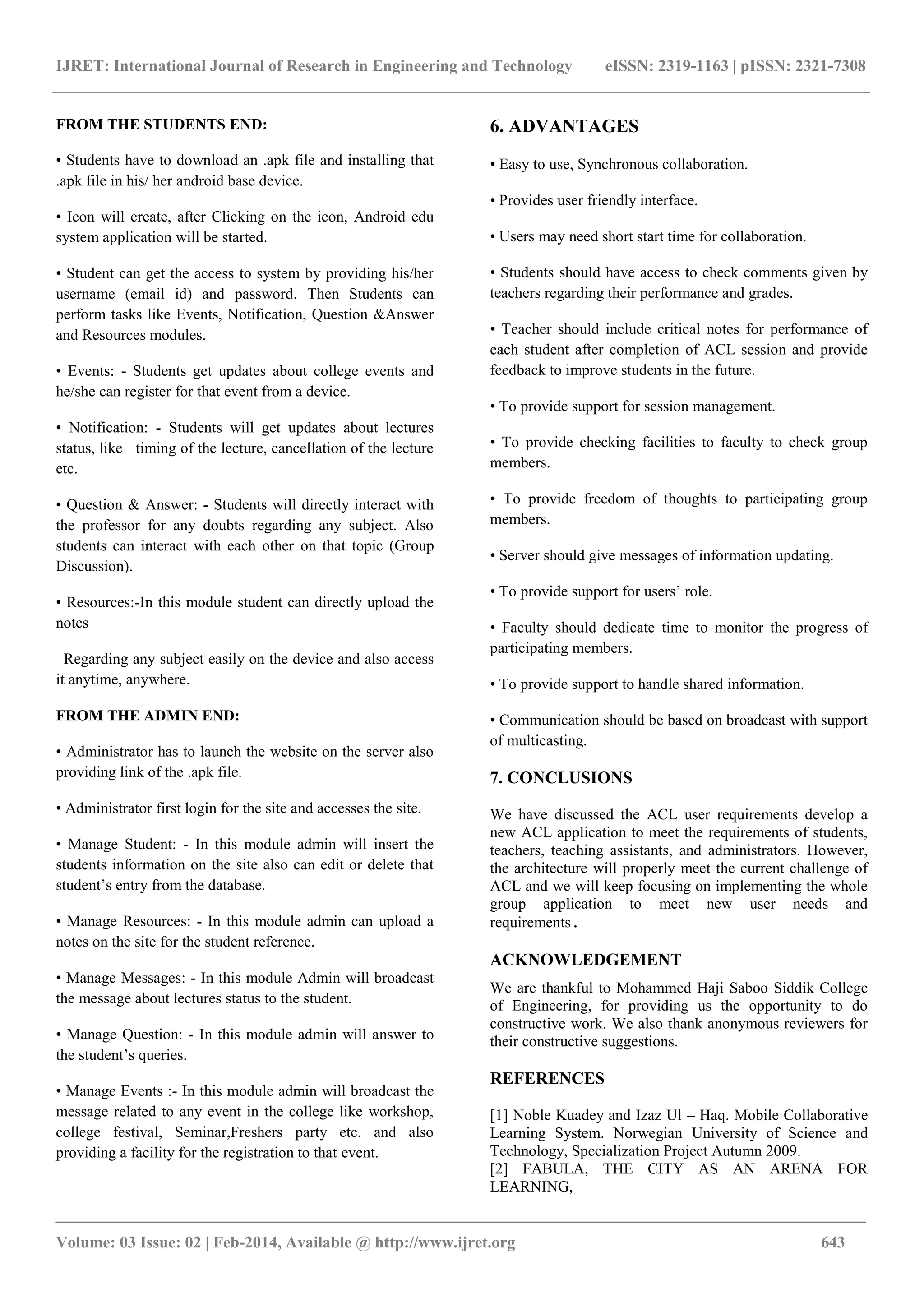 IJRET: International Journal of Research in Engineering and Technology eISSN: 2319-1163 | pISSN: 2321-7308
_______________________________________________________________________________________
Volume: 03 Issue: 02 | Feb-2014, Available @ http://www.ijret.org 643
FROM THE STUDENTS END:
• Students have to download an .apk file and installing that
.apk file in his/ her android base device.
• Icon will create, after Clicking on the icon, Android edu
system application will be started.
• Student can get the access to system by providing his/her
username (email id) and password. Then Students can
perform tasks like Events, Notification, Question &Answer
and Resources modules.
• Events: - Students get updates about college events and
he/she can register for that event from a device.
• Notification: - Students will get updates about lectures
status, like timing of the lecture, cancellation of the lecture
etc.
• Question & Answer: - Students will directly interact with
the professor for any doubts regarding any subject. Also
students can interact with each other on that topic (Group
Discussion).
• Resources:-In this module student can directly upload the
notes
Regarding any subject easily on the device and also access
it anytime, anywhere.
FROM THE ADMIN END:
• Administrator has to launch the website on the server also
providing link of the .apk file.
• Administrator first login for the site and accesses the site.
• Manage Student: - In this module admin will insert the
students information on the site also can edit or delete that
student’s entry from the database.
• Manage Resources: - In this module admin can upload a
notes on the site for the student reference.
• Manage Messages: - In this module Admin will broadcast
the message about lectures status to the student.
• Manage Question: - In this module admin will answer to
the student’s queries.
• Manage Events :- In this module admin will broadcast the
message related to any event in the college like workshop,
college festival, Seminar,Freshers party etc. and also
providing a facility for the registration to that event.
6. ADVANTAGES
• Easy to use, Synchronous collaboration.
• Provides user friendly interface.
• Users may need short start time for collaboration.
• Students should have access to check comments given by
teachers regarding their performance and grades.
• Teacher should include critical notes for performance of
each student after completion of ACL session and provide
feedback to improve students in the future.
• To provide support for session management.
• To provide checking facilities to faculty to check group
members.
• To provide freedom of thoughts to participating group
members.
• Server should give messages of information updating.
• To provide support for users’ role.
• Faculty should dedicate time to monitor the progress of
participating members.
• To provide support to handle shared information.
• Communication should be based on broadcast with support
of multicasting.
7. CONCLUSIONS
We have discussed the ACL user requirements develop a
new ACL application to meet the requirements of students,
teachers, teaching assistants, and administrators. However,
the architecture will properly meet the current challenge of
ACL and we will keep focusing on implementing the whole
group application to meet new user needs and
requirements.
ACKNOWLEDGEMENT
We are thankful to Mohammed Haji Saboo Siddik College
of Engineering, for providing us the opportunity to do
constructive work. We also thank anonymous reviewers for
their constructive suggestions.
REFERENCES
[1] Noble Kuadey and Izaz Ul – Haq. Mobile Collaborative
Learning System. Norwegian University of Science and
Technology, Specialization Project Autumn 2009.
[2] FABULA, THE CITY AS AN ARENA FOR
LEARNING,
 