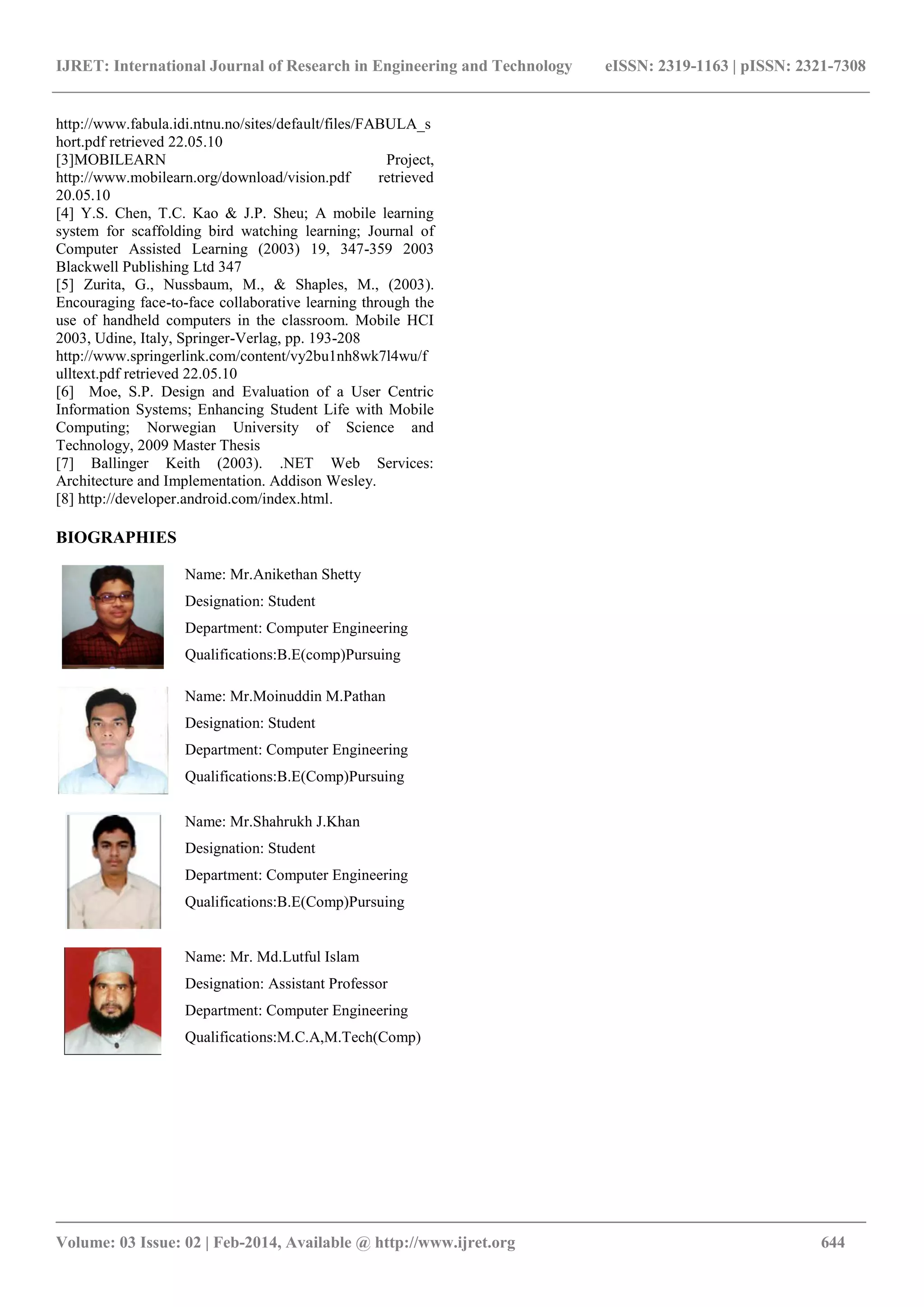IJRET: International Journal of Research in Engineering and Technology eISSN: 2319-1163 | pISSN: 2321-7308
_______________________________________________________________________________________
Volume: 03 Issue: 02 | Feb-2014, Available @ http://www.ijret.org 644
http://www.fabula.idi.ntnu.no/sites/default/files/FABULA_s
hort.pdf retrieved 22.05.10
[3]MOBILEARN Project,
http://www.mobilearn.org/download/vision.pdf retrieved
20.05.10
[4] Y.S. Chen, T.C. Kao & J.P. Sheu; A mobile learning
system for scaffolding bird watching learning; Journal of
Computer Assisted Learning (2003) 19, 347-359 2003
Blackwell Publishing Ltd 347
[5] Zurita, G., Nussbaum, M., & Shaples, M., (2003).
Encouraging face-to-face collaborative learning through the
use of handheld computers in the classroom. Mobile HCI
2003, Udine, Italy, Springer-Verlag, pp. 193-208
http://www.springerlink.com/content/vy2bu1nh8wk7l4wu/f
ulltext.pdf retrieved 22.05.10
[6] Moe, S.P. Design and Evaluation of a User Centric
Information Systems; Enhancing Student Life with Mobile
Computing; Norwegian University of Science and
Technology, 2009 Master Thesis
[7] Ballinger Keith (2003). .NET Web Services:
Architecture and Implementation. Addison Wesley.
[8] http://developer.android.com/index.html.
BIOGRAPHIES
Name: Mr.Anikethan Shetty
Designation: Student
Department: Computer Engineering
Qualifications:B.E(comp)Pursuing
Name: Mr.Moinuddin M.Pathan
Designation: Student
Department: Computer Engineering
Qualifications:B.E(Comp)Pursuing
Name: Mr.Shahrukh J.Khan
Designation: Student
Department: Computer Engineering
Qualifications:B.E(Comp)Pursuing
Name: Mr. Md.Lutful Islam
Designation: Assistant Professor
Department: Computer Engineering
Qualifications:M.C.A,M.Tech(Comp)
 