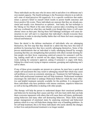 These individuals are the ones who let stress sink in and allow it to obliterate one’s
own mental capacity. The fourth technique is the Pessimism wherein in an individ-
ual’s state of mind perceives life negatively. It is a specific worldview that under-
mines a person’s belief in oneself which results to poorer health outcomes and
fewer positive life events. These individuals are unaware that they are already pes-
simist and usually view themselves as optimist. And lastly, the last technique is
the Taking on Too Much or the state wherein a person takes everything too much
and way overboard on what they can handle even though they know it will cause
chronic stress on their part. Having these Self Sabotage techniques will cause de-
struction to one’ self and it is important that individual’s should overcome these
destructions in order to develop healthy habits that will them feel more energized,
relaxed and balanced.

Since the denial is the defense mechanism of individuals who are sabotaging
themselves, the first step that they should do is admit that they have this kind of
problem by knowing how they have secretly sabotaging themselves. Some of the
proven manifestations that an individual is really sabotaging himself by wrongly
assuming that they are strengthening their position with others include fawning be-
fore people win their favor, expressing contrived concern for someone’s well be-
ing, making small talk to smooth out the edges, hanging onto someone’s every
word, looking for someone’s approval, asking if someone’s is angry with them,
fishing for a kind word, trying to impress someone, gossiping and explaining one’s
self to others.

If any of these given examples are present on a person, he must have a quick and
simple self assessment this may result to sabotaging oneself that which may cause
self problems or worst an extremely alarming act. Treatment for Self Sabotage in-
cludes both professional treatment and self help treatment. Professional treatment
encourages the individual to undergo Dialectical Behavior which the most effec-
tive and helpful treatment currently available for this problem. It is designed for
those individuals who have problems with intense emotions, impulsive behaviors
as well as having difficulties in dealing with other people.

This therapy will help the person to understand deeper their emotional problems
and behaviors by knowing their causes and they will also learn skills that can help
them overcome arguments with others that will cause them self-injury, problematic
eating behaviors and many other self destructing behaviors. These skills include
proper management of emotional states by analyzing emotional and behavioral
patterns which in a way will help them change there way of handling problems. As
for self help treatment, this is for those individuals who easily identify the changes
in their lives and professional treatment is no longer needed.
 