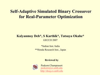 Self-Adaptive Simulated Binary Crossover
     for Real-Parameter Optimization



   Kalyanmoy Deb*, S Karthik*, Tatsuya Okabe*
                     GECCO 2007

                   *Indian Inst. India
              **Honda Research Inst., Japan



                       Reviewed by

                   Paskorn Champrasert
                   paskorn@cs.umb.edu
                   http://dssg.cs.umb.edu
 