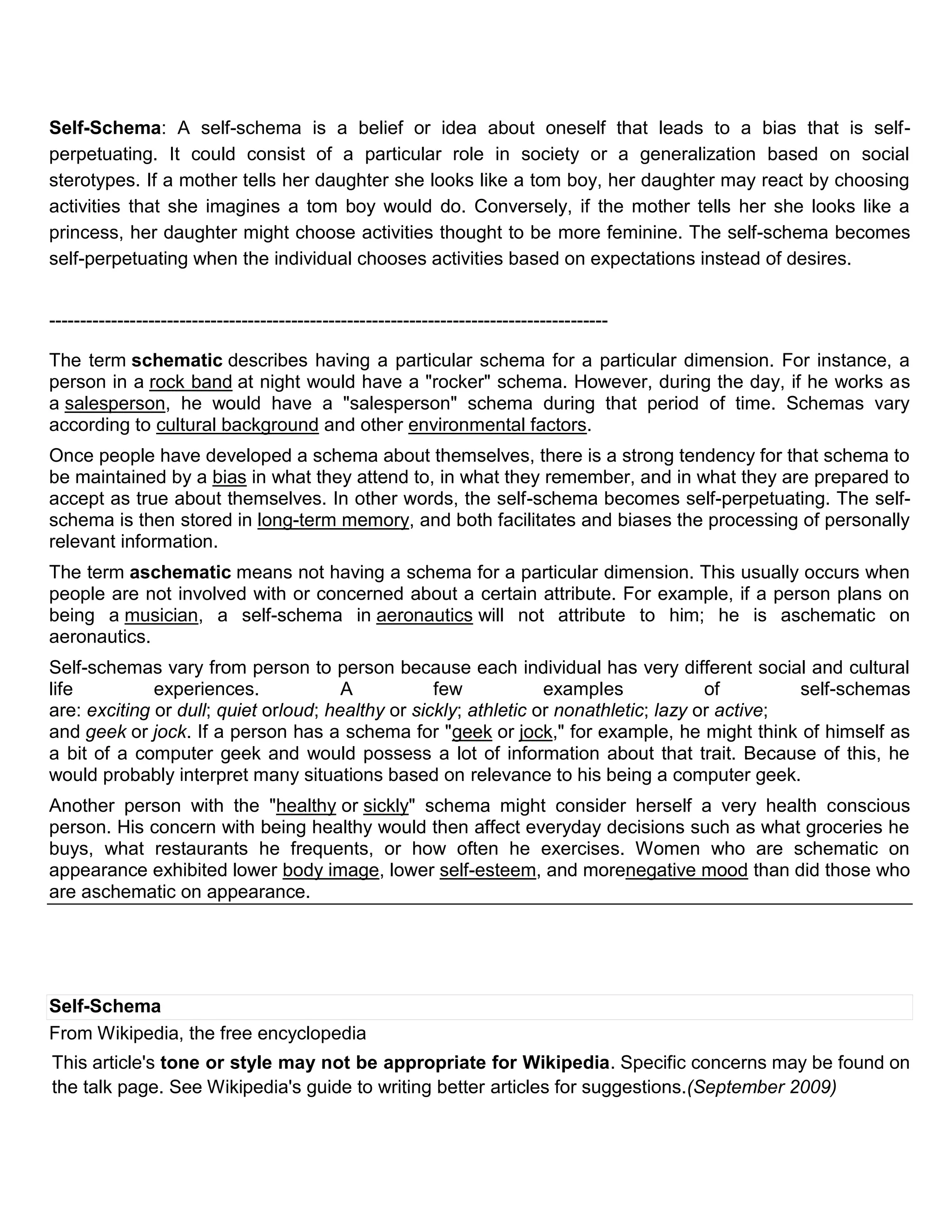 Self-Schema: A self-schema is a belief or idea about oneself that leads to a bias that is self-
perpetuating. It could consist of a particular role in society or a generalization based on social
sterotypes. If a mother tells her daughter she looks like a tom boy, her daughter may react by choosing
activities that she imagines a tom boy would do. Conversely, if the mother tells her she looks like a
princess, her daughter might choose activities thought to be more feminine. The self-schema becomes
self-perpetuating when the individual chooses activities based on expectations instead of desires.


------------------------------------------------------------------------------------------

The term schematic describes having a particular schema for a particular dimension. For instance, a
person in a rock band at night would have a "rocker" schema. However, during the day, if he works as
a salesperson, he would have a "salesperson" schema during that period of time. Schemas vary
according to cultural background and other environmental factors.
Once people have developed a schema about themselves, there is a strong tendency for that schema to
be maintained by a bias in what they attend to, in what they remember, and in what they are prepared to
accept as true about themselves. In other words, the self-schema becomes self-perpetuating. The self-
schema is then stored in long-term memory, and both facilitates and biases the processing of personally
relevant information.
The term aschematic means not having a schema for a particular dimension. This usually occurs when
people are not involved with or concerned about a certain attribute. For example, if a person plans on
being a musician, a self-schema in aeronautics will not attribute to him; he is aschematic on
aeronautics.
Self-schemas vary from person to person because each individual has very different social and cultural
life          experiences.             A           few            examples             of        self-schemas
are: exciting or dull; quiet orloud; healthy or sickly; athletic or nonathletic; lazy or active;
and geek or jock. If a person has a schema for "geek or jock," for example, he might think of himself as
a bit of a computer geek and would possess a lot of information about that trait. Because of this, he
would probably interpret many situations based on relevance to his being a computer geek.
Another person with the "healthy or sickly" schema might consider herself a very health conscious
person. His concern with being healthy would then affect everyday decisions such as what groceries he
buys, what restaurants he frequents, or how often he exercises. Women who are schematic on
appearance exhibited lower body image, lower self-esteem, and morenegative mood than did those who
are aschematic on appearance.




Self-Schema
From Wikipedia, the free encyclopedia
This article's tone or style may not be appropriate for Wikipedia. Specific concerns may be found on
the talk page. See Wikipedia's guide to writing better articles for suggestions.(September 2009)
 