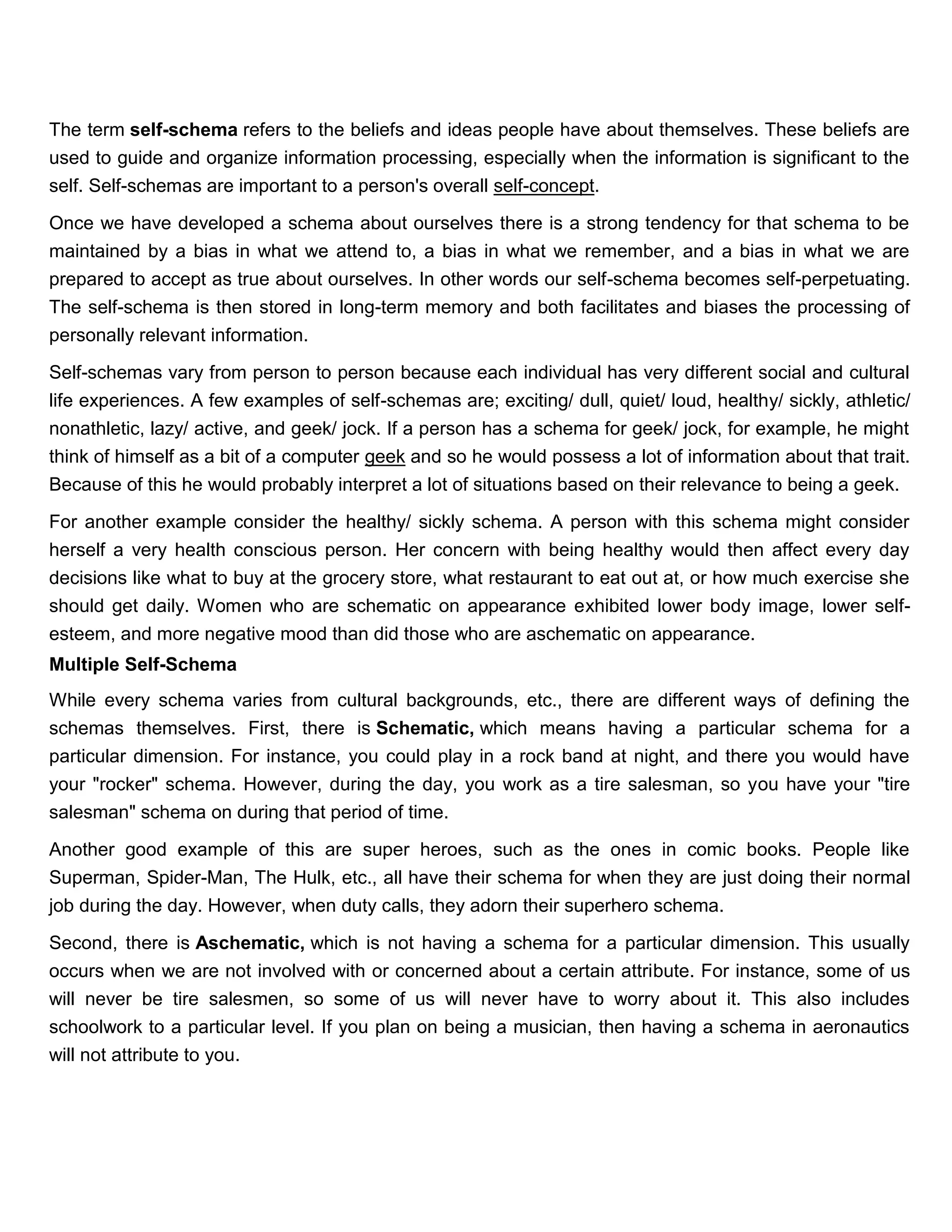 The term self-schema refers to the beliefs and ideas people have about themselves. These beliefs are
used to guide and organize information processing, especially when the information is significant to the
self. Self-schemas are important to a person's overall self-concept.

Once we have developed a schema about ourselves there is a strong tendency for that schema to be
maintained by a bias in what we attend to, a bias in what we remember, and a bias in what we are
prepared to accept as true about ourselves. In other words our self-schema becomes self-perpetuating.
The self-schema is then stored in long-term memory and both facilitates and biases the processing of
personally relevant information.

Self-schemas vary from person to person because each individual has very different social and cultural
life experiences. A few examples of self-schemas are; exciting/ dull, quiet/ loud, healthy/ sickly, athletic/
nonathletic, lazy/ active, and geek/ jock. If a person has a schema for geek/ jock, for example, he might
think of himself as a bit of a computer geek and so he would possess a lot of information about that trait.
Because of this he would probably interpret a lot of situations based on their relevance to being a geek.

For another example consider the healthy/ sickly schema. A person with this schema might consider
herself a very health conscious person. Her concern with being healthy would then affect every day
decisions like what to buy at the grocery store, what restaurant to eat out at, or how much exercise she
should get daily. Women who are schematic on appearance exhibited lower body image, lower self-
esteem, and more negative mood than did those who are aschematic on appearance.
Multiple Self-Schema
While every schema varies from cultural backgrounds, etc., there are different ways of defining the
schemas themselves. First, there is Schematic, which means having a particular schema for a
particular dimension. For instance, you could play in a rock band at night, and there you would have
your "rocker" schema. However, during the day, you work as a tire salesman, so you have your "tire
salesman" schema on during that period of time.

Another good example of this are super heroes, such as the ones in comic books. People like
Superman, Spider-Man, The Hulk, etc., all have their schema for when they are just doing their normal
job during the day. However, when duty calls, they adorn their superhero schema.

Second, there is Aschematic, which is not having a schema for a particular dimension. This usually
occurs when we are not involved with or concerned about a certain attribute. For instance, some of us
will never be tire salesmen, so some of us will never have to worry about it. This also includes
schoolwork to a particular level. If you plan on being a musician, then having a schema in aeronautics
will not attribute to you.
 