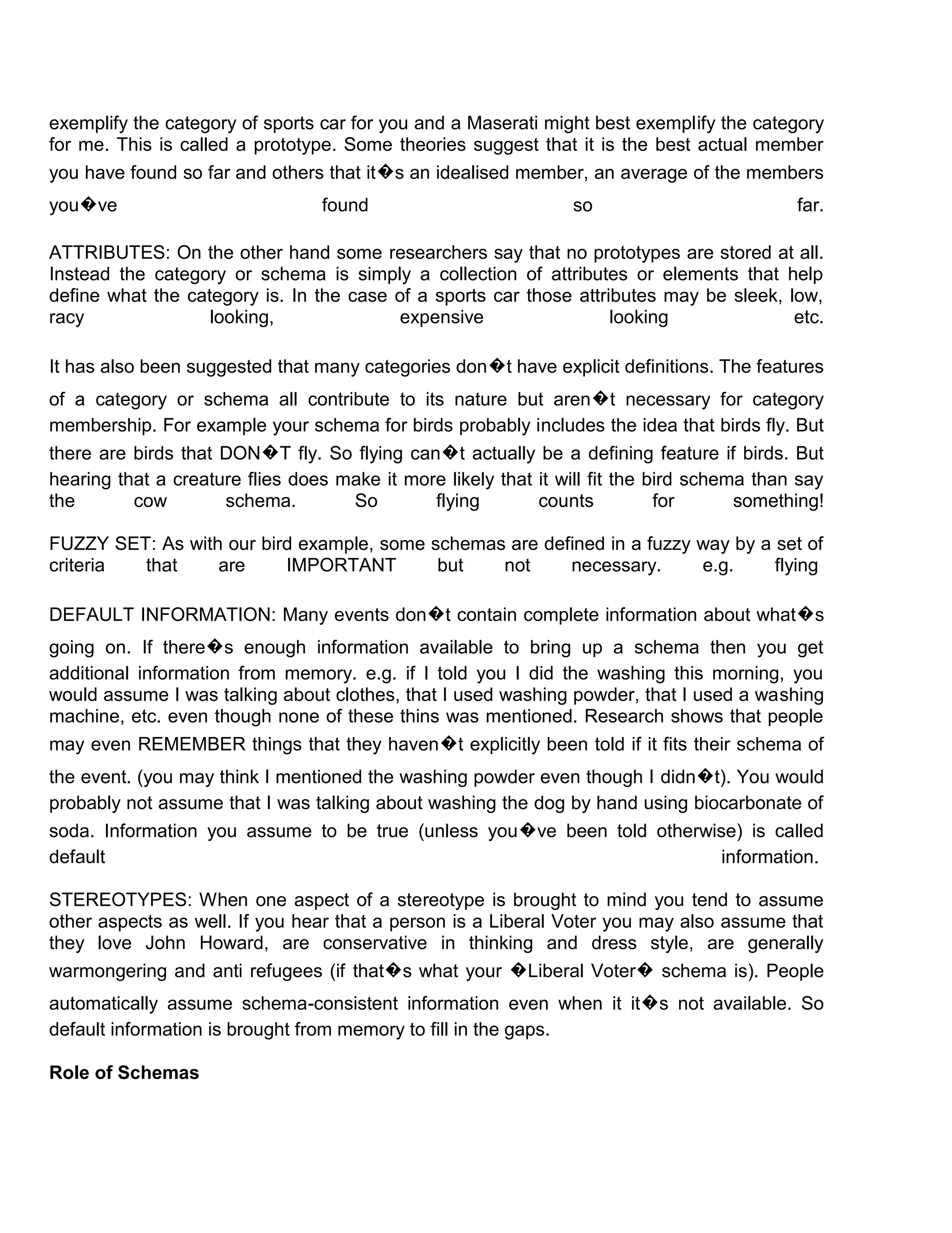 exemplify the category of sports car for you and a Maserati might best exemplify the category
for me. This is called a prototype. Some theories suggest that it is the best actual member
you have found so far and others that it�s an idealised member, an average of the members
you�ve                           found                          so                          far.

ATTRIBUTES: On the other hand some researchers say that no prototypes are stored at all.
Instead the category or schema is simply a collection of attributes or elements that help
define what the category is. In the case of a sports car those attributes may be sleek, low,
racy               looking,              expensive                  looking              etc.

It has also been suggested that many categories don�t have explicit definitions. The features
of a category or schema all contribute to its nature but aren�t necessary for category
membership. For example your schema for birds probably includes the idea that birds fly. But
there are birds that DON�T fly. So flying can�t actually be a defining feature if birds. But
hearing that a creature flies does make it more likely that it will fit the bird schema than say
the       cow        schema.        So        flying        counts           for      something!

FUZZY SET: As with our bird example, some schemas are defined in a fuzzy way by a set of
criteria that     are     IMPORTANT        but   not     necessary.      e.g.     flying

DEFAULT INFORMATION: Many events don�t contain complete information about what�s
going on. If there�s enough information available to bring up a schema then you get
additional information from memory. e.g. if I told you I did the washing this morning, you
would assume I was talking about clothes, that I used washing powder, that I used a washing
machine, etc. even though none of these thins was mentioned. Research shows that people
may even REMEMBER things that they haven�t explicitly been told if it fits their schema of
the event. (you may think I mentioned the washing powder even though I didn�t). You would
probably not assume that I was talking about washing the dog by hand using biocarbonate of
soda. Information you assume to be true (unless you�ve been told otherwise) is called
default                                                                       information.

STEREOTYPES: When one aspect of a stereotype is brought to mind you tend to assume
other aspects as well. If you hear that a person is a Liberal Voter you may also assume that
they love John Howard, are conservative in thinking and dress style, are generally
warmongering and anti refugees (if that�s what your �Liberal Voter� schema is). People
automatically assume schema-consistent information even when it it�s not available. So
default information is brought from memory to fill in the gaps.

Role of Schemas
 