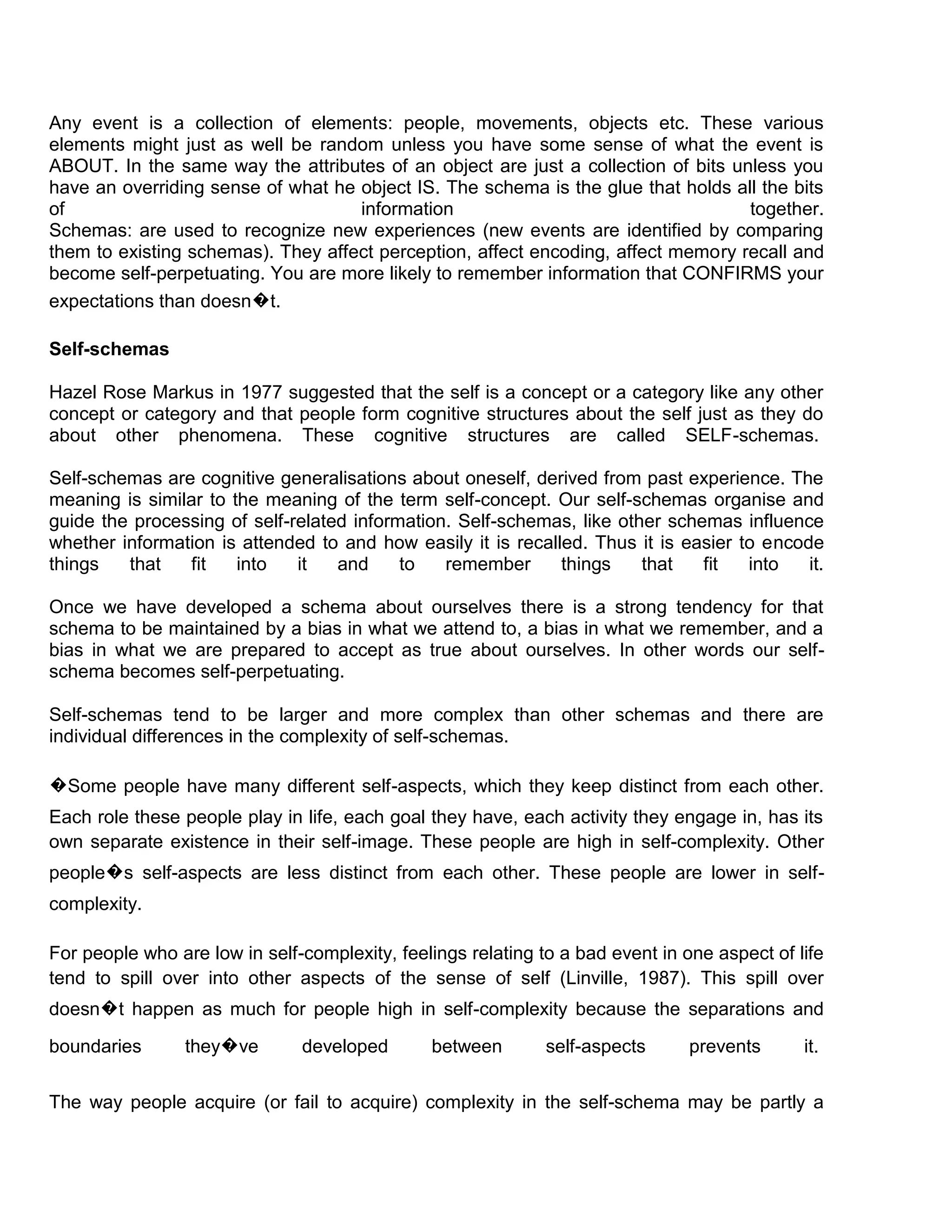 Any event is a collection of elements: people, movements, objects etc. These various
elements might just as well be random unless you have some sense of what the event is
ABOUT. In the same way the attributes of an object are just a collection of bits unless you
have an overriding sense of what he object IS. The schema is the glue that holds all the bits
of                                  information                                    together.
Schemas: are used to recognize new experiences (new events are identified by comparing
them to existing schemas). They affect perception, affect encoding, affect memory recall and
become self-perpetuating. You are more likely to remember information that CONFIRMS your
expectations than doesn�t.

Self-schemas

Hazel Rose Markus in 1977 suggested that the self is a concept or a category like any other
concept or category and that people form cognitive structures about the self just as they do
about other phenomena. These cognitive structures are called SELF-schemas.

Self-schemas are cognitive generalisations about oneself, derived from past experience. The
meaning is similar to the meaning of the term self-concept. Our self-schemas organise and
guide the processing of self-related information. Self-schemas, like other schemas influence
whether information is attended to and how easily it is recalled. Thus it is easier to encode
things   that   fit    into   it   and     to   remember      things    that   fit   into   it.

Once we have developed a schema about ourselves there is a strong tendency for that
schema to be maintained by a bias in what we attend to, a bias in what we remember, and a
bias in what we are prepared to accept as true about ourselves. In other words our self-
schema becomes self-perpetuating.

Self-schemas tend to be larger and more complex than other schemas and there are
individual differences in the complexity of self-schemas.

�Some people have many different self-aspects, which they keep distinct from each other.
Each role these people play in life, each goal they have, each activity they engage in, has its
own separate existence in their self-image. These people are high in self-complexity. Other
people�s self-aspects are less distinct from each other. These people are lower in self-
complexity.

For people who are low in self-complexity, feelings relating to a bad event in one aspect of life
tend to spill over into other aspects of the sense of self (Linville, 1987). This spill over
doesn�t happen as much for people high in self-complexity because the separations and

boundaries       they�ve       developed       between        self-aspects      prevents      it.

The way people acquire (or fail to acquire) complexity in the self-schema may be partly a
 