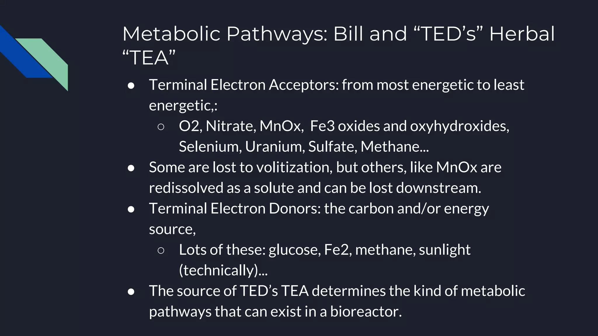 Metabolic Pathways: Bill and “TED’s” Herbal
“TEA”
● Terminal Electron Acceptors: from most energetic to least
energetic,:
○ O2, Nitrate, MnOx, Fe3 oxides and oxyhydroxides,
Selenium, Uranium, Sulfate, Methane...
● Some are lost to volitization, but others, like MnOx are
redissolved as a solute and can be lost downstream.
● Terminal Electron Donors: the carbon and/or energy
source,
○ Lots of these: glucose, Fe2, methane, sunlight
(technically)...
● The source of TED’s TEA determines the kind of metabolic
pathways that can exist in a bioreactor.
 