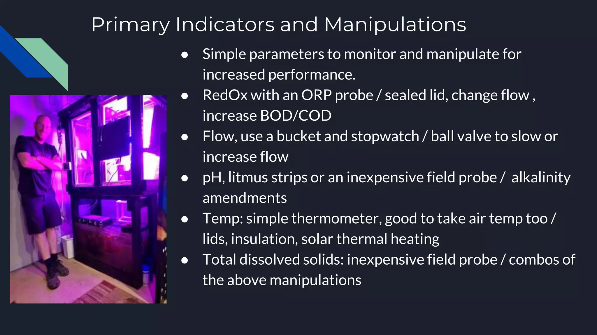 Primary Indicators and Manipulations
● Simple parameters to monitor and manipulate for
increased performance.
● RedOx with an ORP probe / sealed lid, change flow ,
increase BOD/COD
● Flow, use a bucket and stopwatch / ball valve to slow or
increase flow
● pH, litmus strips or an inexpensive field probe / alkalinity
amendments
● Temp: simple thermometer, good to take air temp too /
lids, insulation, solar thermal heating
● Total dissolved solids: inexpensive field probe / combos of
the above manipulations
 