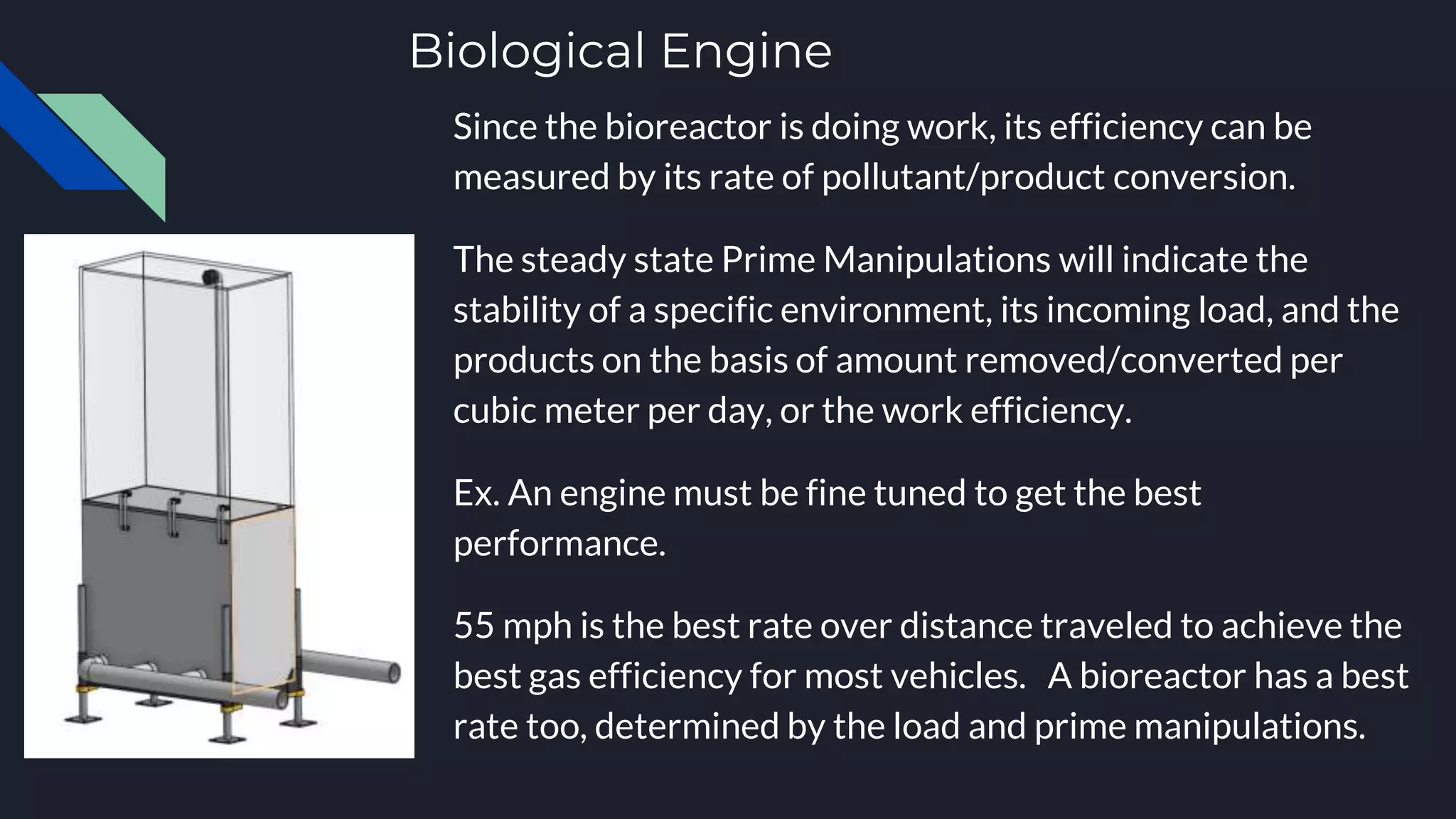 Biological Engine
Since the bioreactor is doing work, its efficiency can be
measured by its rate of pollutant/product conversion.
The steady state Prime Manipulations will indicate the
stability of a specific environment, its incoming load, and the
products on the basis of amount removed/converted per
cubic meter per day, or the work efficiency.
Ex. An engine must be fine tuned to get the best
performance.
55 mph is the best rate over distance traveled to achieve the
best gas efficiency for most vehicles. A bioreactor has a best
rate too, determined by the load and prime manipulations.
 