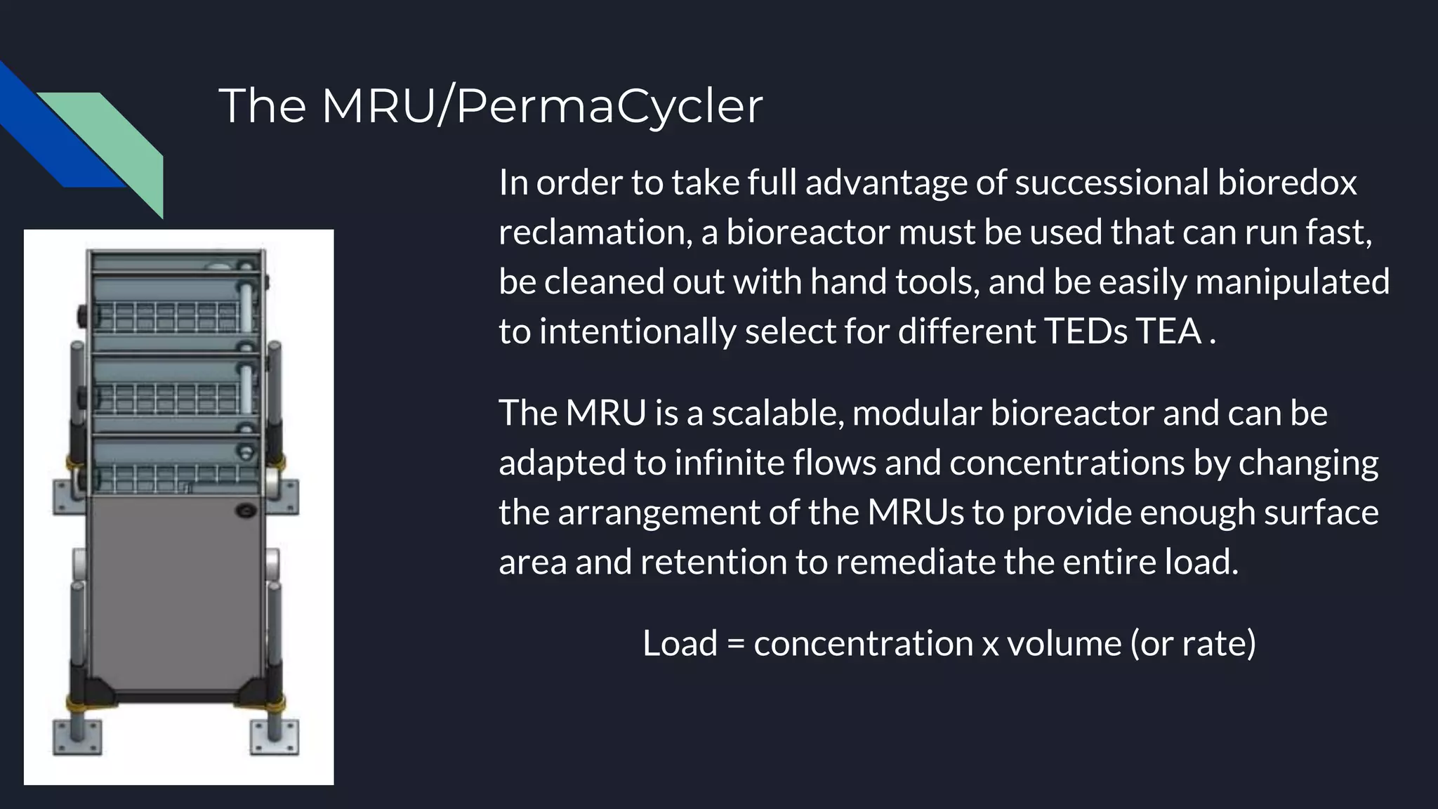 The MRU/PermaCycler
In order to take full advantage of successional bioredox
reclamation, a bioreactor must be used that can run fast,
be cleaned out with hand tools, and be easily manipulated
to intentionally select for different TEDs TEA .
The MRU is a scalable, modular bioreactor and can be
adapted to infinite flows and concentrations by changing
the arrangement of the MRUs to provide enough surface
area and retention to remediate the entire load.
Load = concentration x volume (or rate)
 