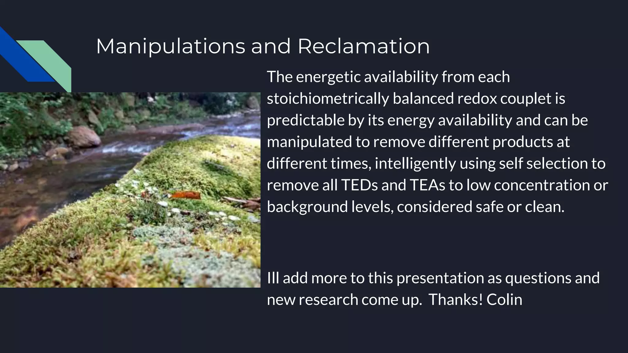 Manipulations and Reclamation
The energetic availability from each
stoichiometrically balanced redox couplet is
predictable by its energy availability and can be
manipulated to remove different products at
different times, intelligently using self selection to
remove all TEDs and TEAs to low concentration or
background levels, considered safe or clean.
Ill add more to this presentation as questions and
new research come up. Thanks! Colin
 