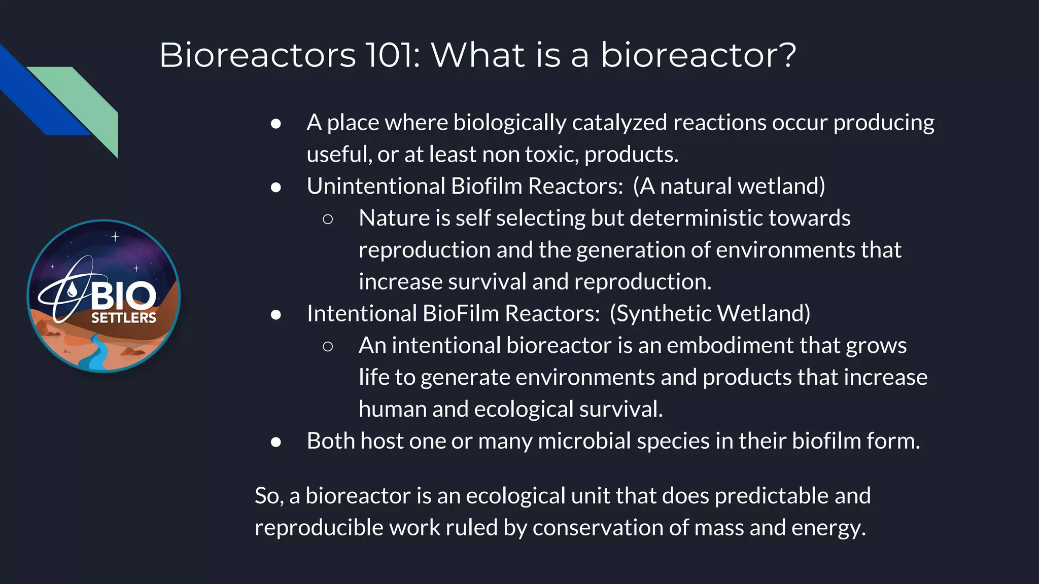 Bioreactors 101: What is a bioreactor?
● A place where biologically catalyzed reactions occur producing
useful, or at least non toxic, products.
● Unintentional Biofilm Reactors: (A natural wetland)
○ Nature is self selecting but deterministic towards
reproduction and the generation of environments that
increase survival and reproduction.
● Intentional BioFilm Reactors: (Synthetic Wetland)
○ An intentional bioreactor is an embodiment that grows
life to generate environments and products that increase
human and ecological survival.
● Both host one or many microbial species in their biofilm form.
So, a bioreactor is an ecological unit that does predictable and
reproducible work ruled by conservation of mass and energy.
 